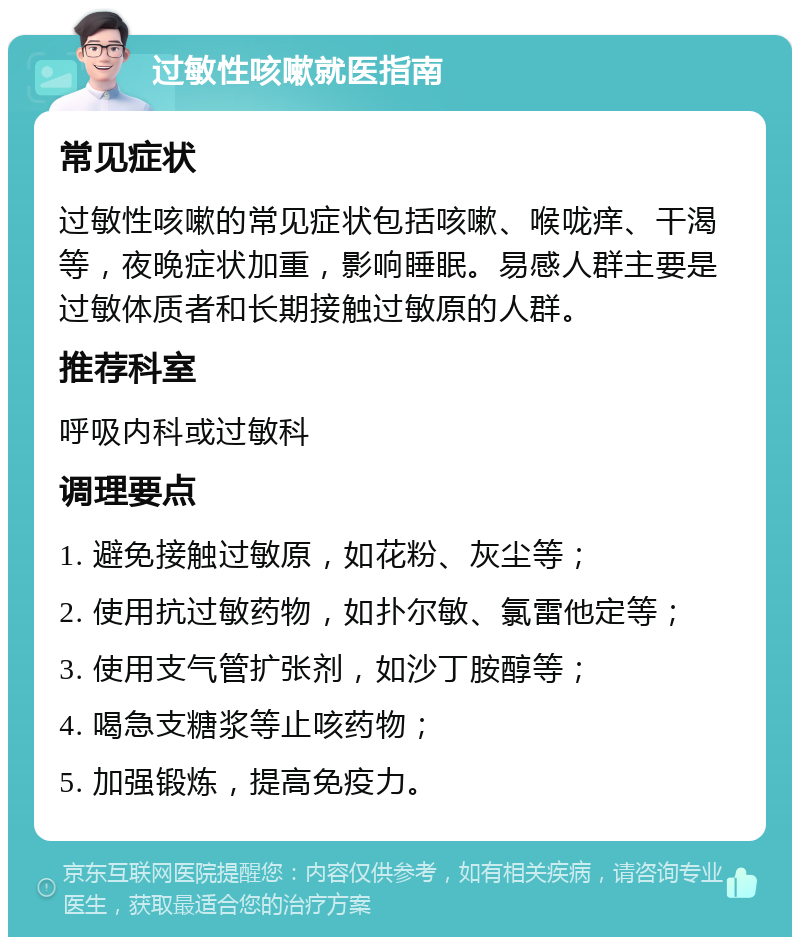 过敏性咳嗽就医指南 常见症状 过敏性咳嗽的常见症状包括咳嗽、喉咙痒、干渴等，夜晚症状加重，影响睡眠。易感人群主要是过敏体质者和长期接触过敏原的人群。 推荐科室 呼吸内科或过敏科 调理要点 1. 避免接触过敏原，如花粉、灰尘等； 2. 使用抗过敏药物，如扑尔敏、氯雷他定等； 3. 使用支气管扩张剂，如沙丁胺醇等； 4. 喝急支糖浆等止咳药物； 5. 加强锻炼，提高免疫力。