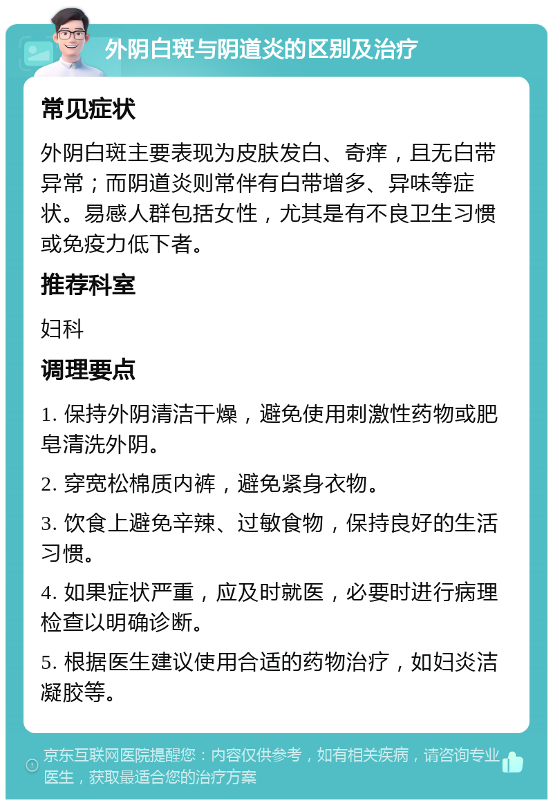 外阴白斑与阴道炎的区别及治疗 常见症状 外阴白斑主要表现为皮肤发白、奇痒，且无白带异常；而阴道炎则常伴有白带增多、异味等症状。易感人群包括女性，尤其是有不良卫生习惯或免疫力低下者。 推荐科室 妇科 调理要点 1. 保持外阴清洁干燥，避免使用刺激性药物或肥皂清洗外阴。 2. 穿宽松棉质内裤，避免紧身衣物。 3. 饮食上避免辛辣、过敏食物，保持良好的生活习惯。 4. 如果症状严重，应及时就医，必要时进行病理检查以明确诊断。 5. 根据医生建议使用合适的药物治疗，如妇炎洁凝胶等。