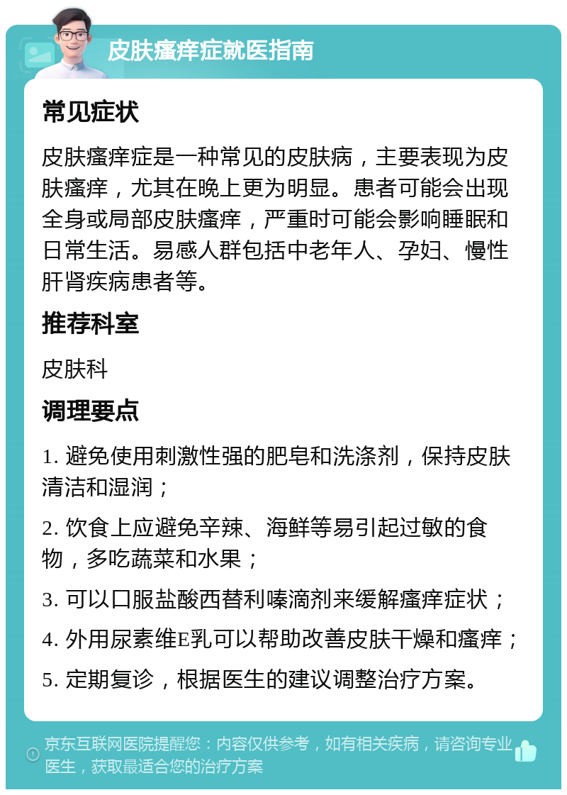 皮肤瘙痒症就医指南 常见症状 皮肤瘙痒症是一种常见的皮肤病，主要表现为皮肤瘙痒，尤其在晚上更为明显。患者可能会出现全身或局部皮肤瘙痒，严重时可能会影响睡眠和日常生活。易感人群包括中老年人、孕妇、慢性肝肾疾病患者等。 推荐科室 皮肤科 调理要点 1. 避免使用刺激性强的肥皂和洗涤剂，保持皮肤清洁和湿润； 2. 饮食上应避免辛辣、海鲜等易引起过敏的食物，多吃蔬菜和水果； 3. 可以口服盐酸西替利嗪滴剂来缓解瘙痒症状； 4. 外用尿素维E乳可以帮助改善皮肤干燥和瘙痒； 5. 定期复诊，根据医生的建议调整治疗方案。