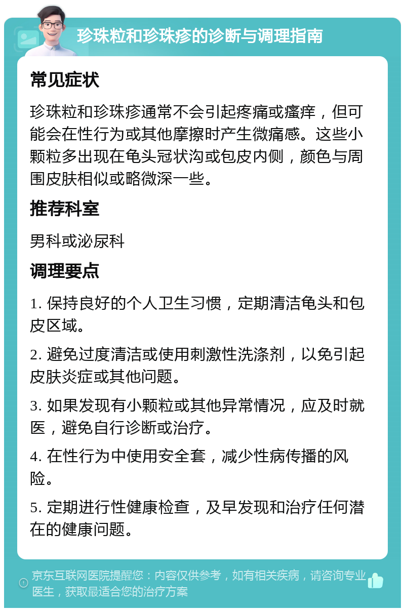 珍珠粒和珍珠疹的诊断与调理指南 常见症状 珍珠粒和珍珠疹通常不会引起疼痛或瘙痒，但可能会在性行为或其他摩擦时产生微痛感。这些小颗粒多出现在龟头冠状沟或包皮内侧，颜色与周围皮肤相似或略微深一些。 推荐科室 男科或泌尿科 调理要点 1. 保持良好的个人卫生习惯，定期清洁龟头和包皮区域。 2. 避免过度清洁或使用刺激性洗涤剂，以免引起皮肤炎症或其他问题。 3. 如果发现有小颗粒或其他异常情况，应及时就医，避免自行诊断或治疗。 4. 在性行为中使用安全套，减少性病传播的风险。 5. 定期进行性健康检查，及早发现和治疗任何潜在的健康问题。