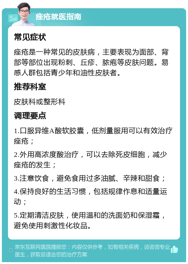 痤疮就医指南 常见症状 痤疮是一种常见的皮肤病，主要表现为面部、背部等部位出现粉刺、丘疹、脓疱等皮肤问题。易感人群包括青少年和油性皮肤者。 推荐科室 皮肤科或整形科 调理要点 1.口服异维A酸软胶囊，低剂量服用可以有效治疗痤疮； 2.外用高浓度酸治疗，可以去除死皮细胞，减少痤疮的发生； 3.注意饮食，避免食用过多油腻、辛辣和甜食； 4.保持良好的生活习惯，包括规律作息和适量运动； 5.定期清洁皮肤，使用温和的洗面奶和保湿霜，避免使用刺激性化妆品。