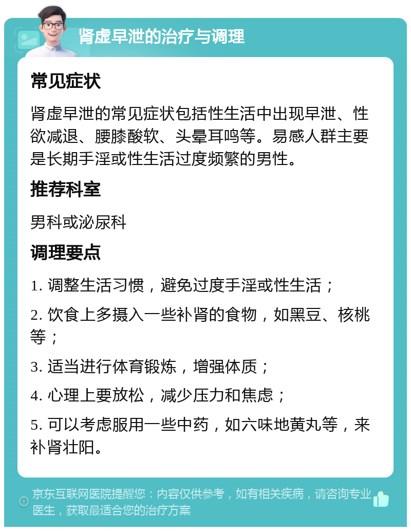 肾虚早泄的治疗与调理 常见症状 肾虚早泄的常见症状包括性生活中出现早泄、性欲减退、腰膝酸软、头晕耳鸣等。易感人群主要是长期手淫或性生活过度频繁的男性。 推荐科室 男科或泌尿科 调理要点 1. 调整生活习惯，避免过度手淫或性生活； 2. 饮食上多摄入一些补肾的食物，如黑豆、核桃等； 3. 适当进行体育锻炼，增强体质； 4. 心理上要放松，减少压力和焦虑； 5. 可以考虑服用一些中药，如六味地黄丸等，来补肾壮阳。