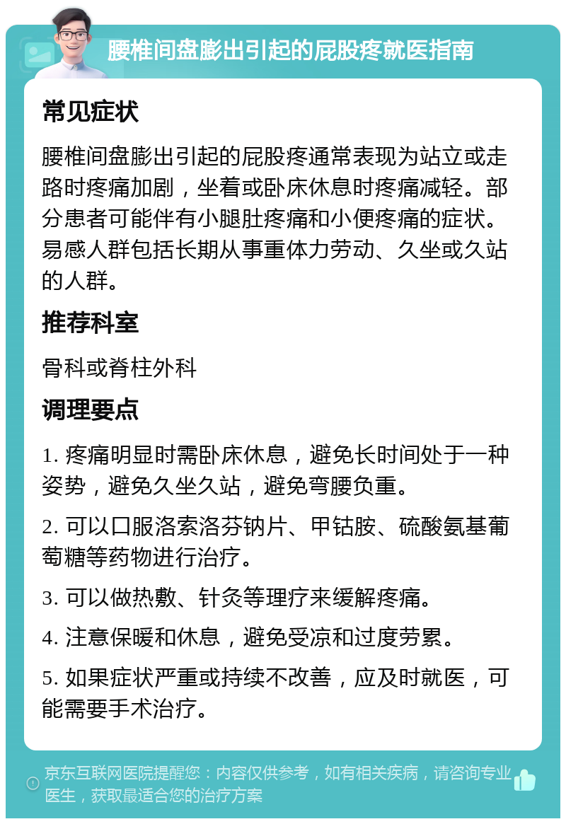 腰椎间盘膨出引起的屁股疼就医指南 常见症状 腰椎间盘膨出引起的屁股疼通常表现为站立或走路时疼痛加剧，坐着或卧床休息时疼痛减轻。部分患者可能伴有小腿肚疼痛和小便疼痛的症状。易感人群包括长期从事重体力劳动、久坐或久站的人群。 推荐科室 骨科或脊柱外科 调理要点 1. 疼痛明显时需卧床休息，避免长时间处于一种姿势，避免久坐久站，避免弯腰负重。 2. 可以口服洛索洛芬钠片、甲钴胺、硫酸氨基葡萄糖等药物进行治疗。 3. 可以做热敷、针灸等理疗来缓解疼痛。 4. 注意保暖和休息，避免受凉和过度劳累。 5. 如果症状严重或持续不改善，应及时就医，可能需要手术治疗。