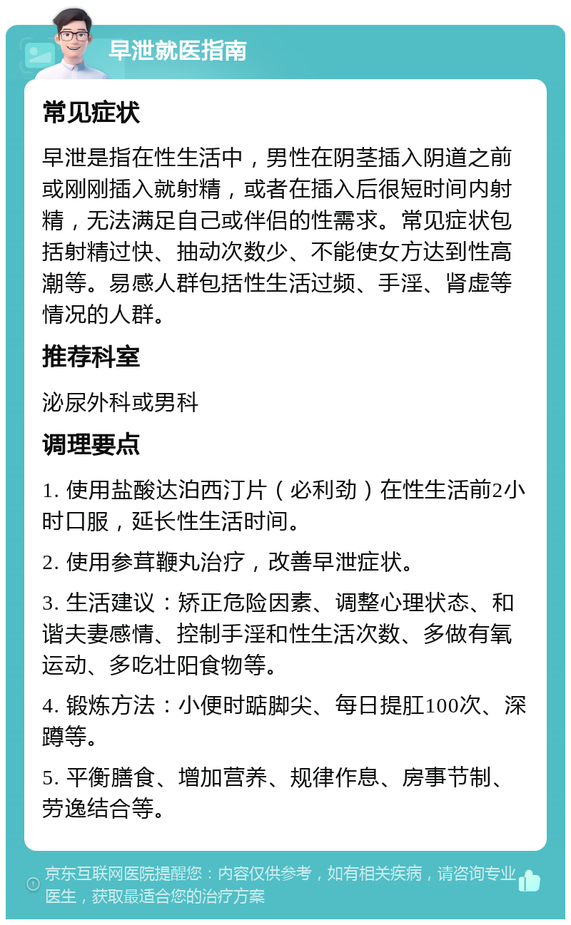 早泄就医指南 常见症状 早泄是指在性生活中，男性在阴茎插入阴道之前或刚刚插入就射精，或者在插入后很短时间内射精，无法满足自己或伴侣的性需求。常见症状包括射精过快、抽动次数少、不能使女方达到性高潮等。易感人群包括性生活过频、手淫、肾虚等情况的人群。 推荐科室 泌尿外科或男科 调理要点 1. 使用盐酸达泊西汀片（必利劲）在性生活前2小时口服，延长性生活时间。 2. 使用参茸鞭丸治疗，改善早泄症状。 3. 生活建议：矫正危险因素、调整心理状态、和谐夫妻感情、控制手淫和性生活次数、多做有氧运动、多吃壮阳食物等。 4. 锻炼方法：小便时踮脚尖、每日提肛100次、深蹲等。 5. 平衡膳食、增加营养、规律作息、房事节制、劳逸结合等。