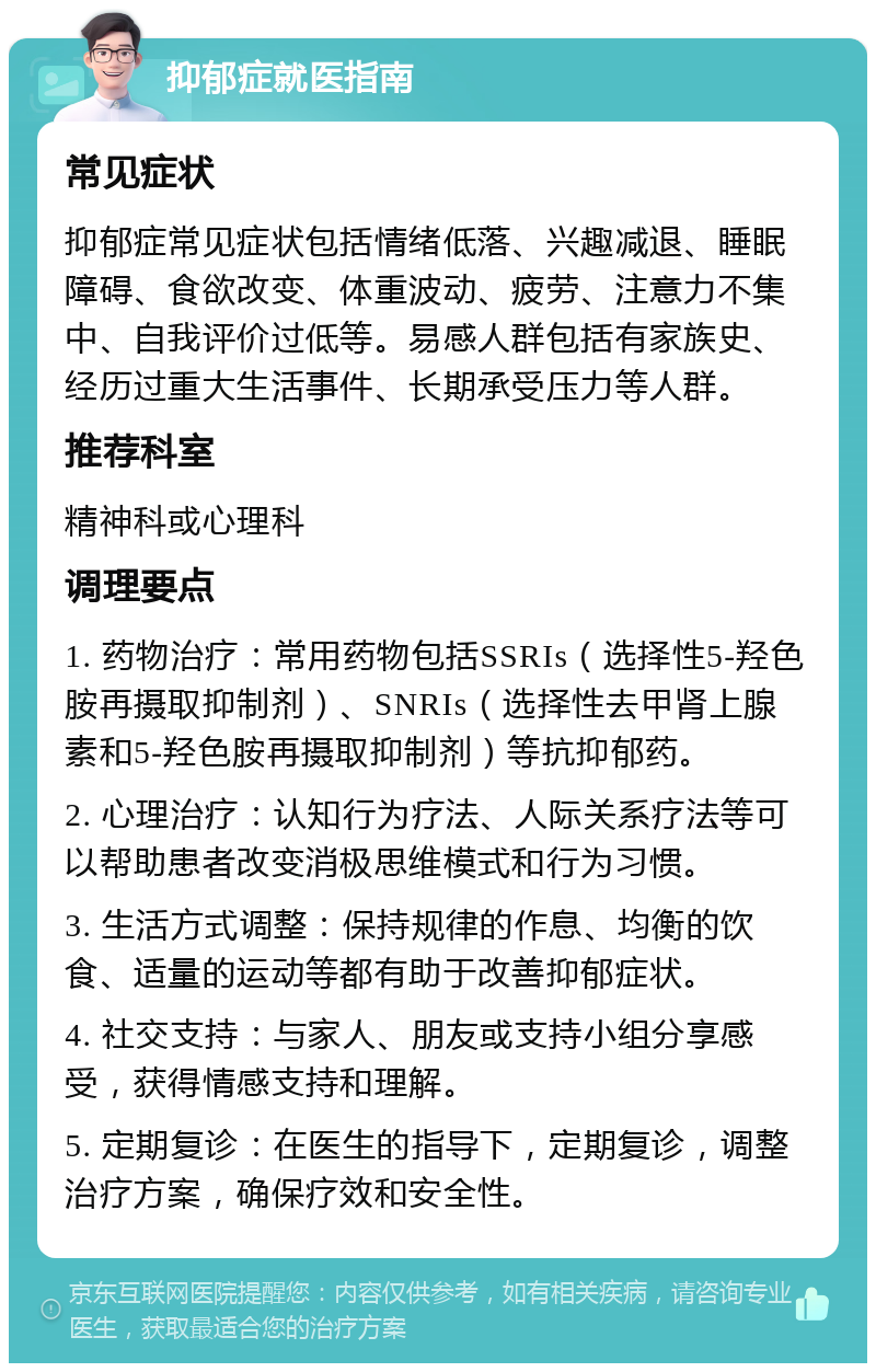 抑郁症就医指南 常见症状 抑郁症常见症状包括情绪低落、兴趣减退、睡眠障碍、食欲改变、体重波动、疲劳、注意力不集中、自我评价过低等。易感人群包括有家族史、经历过重大生活事件、长期承受压力等人群。 推荐科室 精神科或心理科 调理要点 1. 药物治疗：常用药物包括SSRIs（选择性5-羟色胺再摄取抑制剂）、SNRIs（选择性去甲肾上腺素和5-羟色胺再摄取抑制剂）等抗抑郁药。 2. 心理治疗：认知行为疗法、人际关系疗法等可以帮助患者改变消极思维模式和行为习惯。 3. 生活方式调整：保持规律的作息、均衡的饮食、适量的运动等都有助于改善抑郁症状。 4. 社交支持：与家人、朋友或支持小组分享感受，获得情感支持和理解。 5. 定期复诊：在医生的指导下，定期复诊，调整治疗方案，确保疗效和安全性。