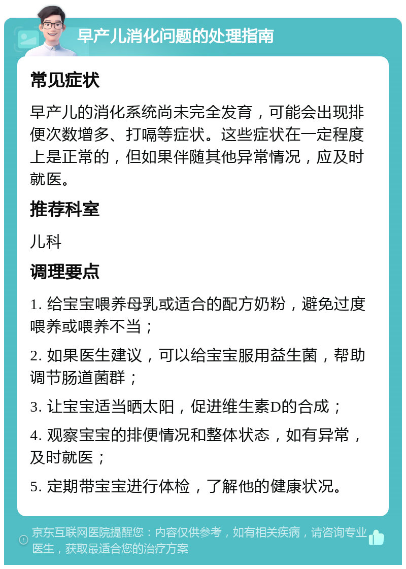 早产儿消化问题的处理指南 常见症状 早产儿的消化系统尚未完全发育，可能会出现排便次数增多、打嗝等症状。这些症状在一定程度上是正常的，但如果伴随其他异常情况，应及时就医。 推荐科室 儿科 调理要点 1. 给宝宝喂养母乳或适合的配方奶粉，避免过度喂养或喂养不当； 2. 如果医生建议，可以给宝宝服用益生菌，帮助调节肠道菌群； 3. 让宝宝适当晒太阳，促进维生素D的合成； 4. 观察宝宝的排便情况和整体状态，如有异常，及时就医； 5. 定期带宝宝进行体检，了解他的健康状况。