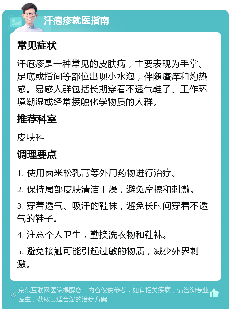 汗疱疹就医指南 常见症状 汗疱疹是一种常见的皮肤病，主要表现为手掌、足底或指间等部位出现小水泡，伴随瘙痒和灼热感。易感人群包括长期穿着不透气鞋子、工作环境潮湿或经常接触化学物质的人群。 推荐科室 皮肤科 调理要点 1. 使用卤米松乳膏等外用药物进行治疗。 2. 保持局部皮肤清洁干燥，避免摩擦和刺激。 3. 穿着透气、吸汗的鞋袜，避免长时间穿着不透气的鞋子。 4. 注意个人卫生，勤换洗衣物和鞋袜。 5. 避免接触可能引起过敏的物质，减少外界刺激。