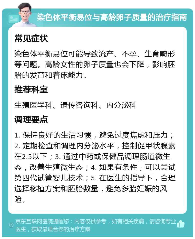 染色体平衡易位与高龄卵子质量的治疗指南 常见症状 染色体平衡易位可能导致流产、不孕、生育畸形等问题。高龄女性的卵子质量也会下降，影响胚胎的发育和着床能力。 推荐科室 生殖医学科、遗传咨询科、内分泌科 调理要点 1. 保持良好的生活习惯，避免过度焦虑和压力；2. 定期检查和调理内分泌水平，控制促甲状腺素在2.5以下；3. 通过中药或保健品调理肠道微生态，改善生殖微生态；4. 如果有条件，可以尝试第四代试管婴儿技术；5. 在医生的指导下，合理选择移植方案和胚胎数量，避免多胎妊娠的风险。