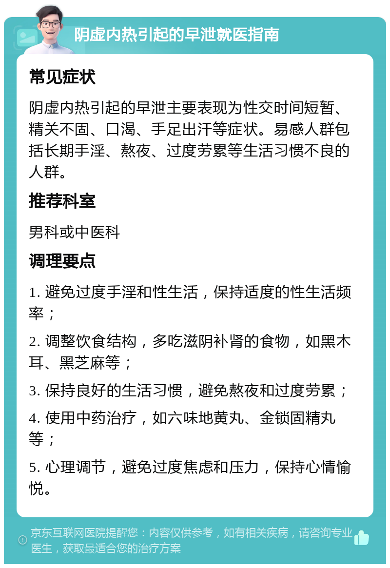 阴虚内热引起的早泄就医指南 常见症状 阴虚内热引起的早泄主要表现为性交时间短暂、精关不固、口渴、手足出汗等症状。易感人群包括长期手淫、熬夜、过度劳累等生活习惯不良的人群。 推荐科室 男科或中医科 调理要点 1. 避免过度手淫和性生活，保持适度的性生活频率； 2. 调整饮食结构，多吃滋阴补肾的食物，如黑木耳、黑芝麻等； 3. 保持良好的生活习惯，避免熬夜和过度劳累； 4. 使用中药治疗，如六味地黄丸、金锁固精丸等； 5. 心理调节，避免过度焦虑和压力，保持心情愉悦。