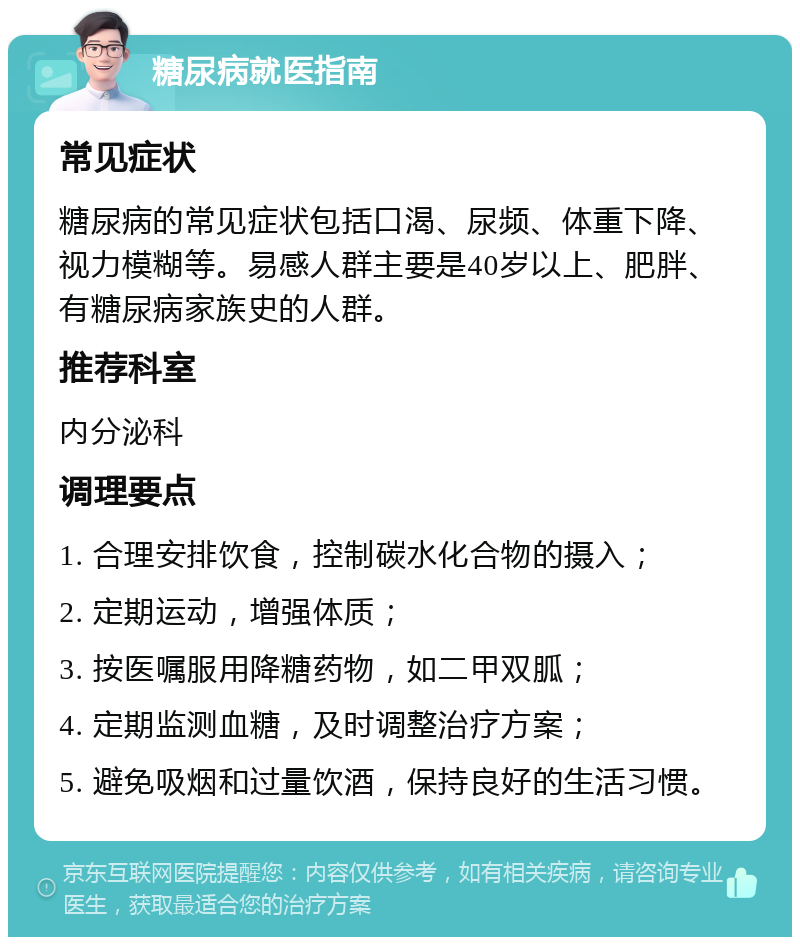 糖尿病就医指南 常见症状 糖尿病的常见症状包括口渴、尿频、体重下降、视力模糊等。易感人群主要是40岁以上、肥胖、有糖尿病家族史的人群。 推荐科室 内分泌科 调理要点 1. 合理安排饮食，控制碳水化合物的摄入； 2. 定期运动，增强体质； 3. 按医嘱服用降糖药物，如二甲双胍； 4. 定期监测血糖，及时调整治疗方案； 5. 避免吸烟和过量饮酒，保持良好的生活习惯。