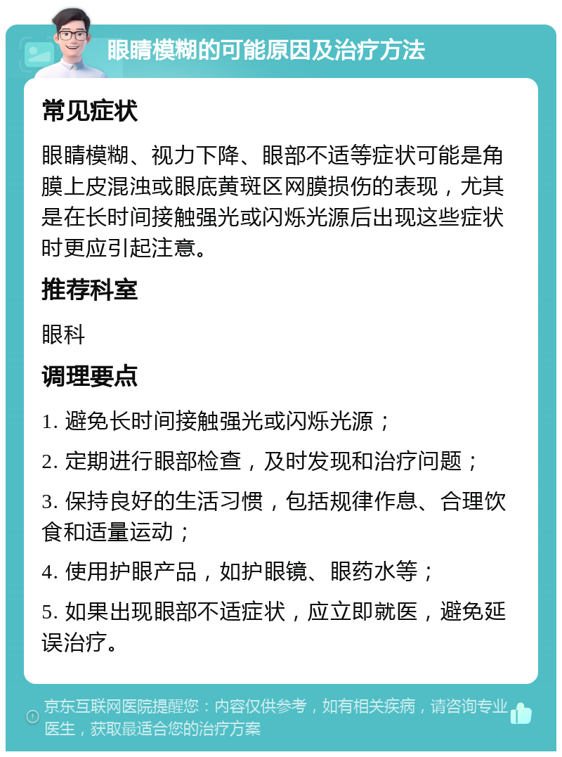 眼睛模糊的可能原因及治疗方法 常见症状 眼睛模糊、视力下降、眼部不适等症状可能是角膜上皮混浊或眼底黄斑区网膜损伤的表现，尤其是在长时间接触强光或闪烁光源后出现这些症状时更应引起注意。 推荐科室 眼科 调理要点 1. 避免长时间接触强光或闪烁光源； 2. 定期进行眼部检查，及时发现和治疗问题； 3. 保持良好的生活习惯，包括规律作息、合理饮食和适量运动； 4. 使用护眼产品，如护眼镜、眼药水等； 5. 如果出现眼部不适症状，应立即就医，避免延误治疗。