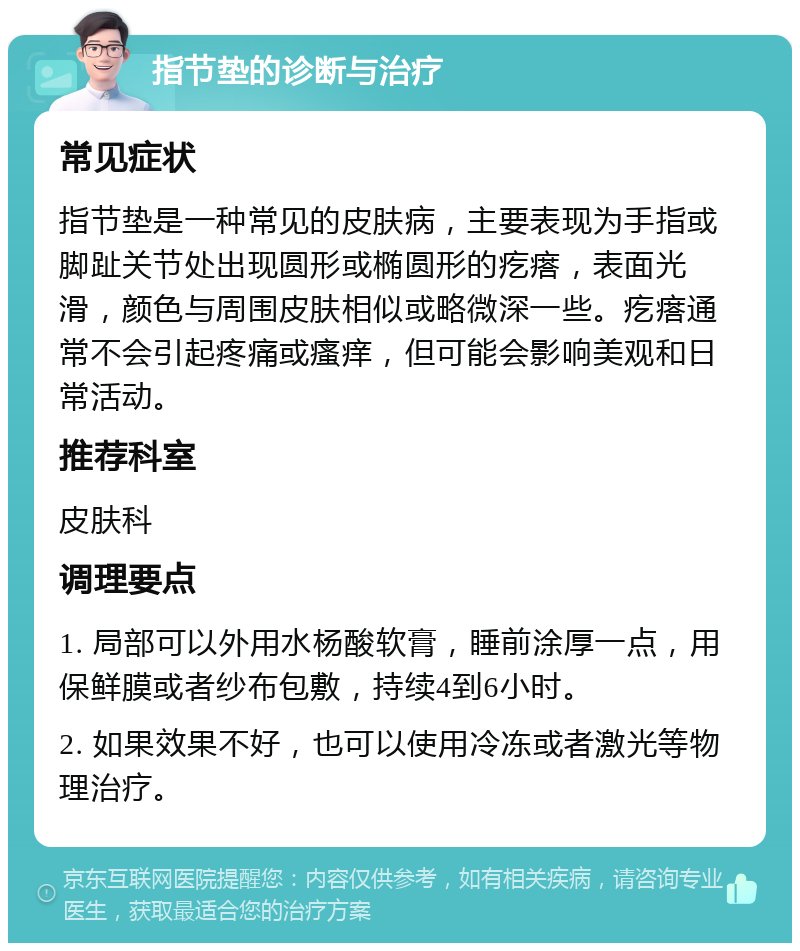 指节垫的诊断与治疗 常见症状 指节垫是一种常见的皮肤病，主要表现为手指或脚趾关节处出现圆形或椭圆形的疙瘩，表面光滑，颜色与周围皮肤相似或略微深一些。疙瘩通常不会引起疼痛或瘙痒，但可能会影响美观和日常活动。 推荐科室 皮肤科 调理要点 1. 局部可以外用水杨酸软膏，睡前涂厚一点，用保鲜膜或者纱布包敷，持续4到6小时。 2. 如果效果不好，也可以使用冷冻或者激光等物理治疗。