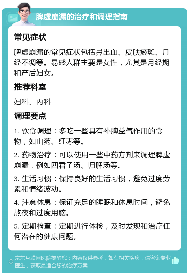 脾虚崩漏的治疗和调理指南 常见症状 脾虚崩漏的常见症状包括鼻出血、皮肤瘀斑、月经不调等。易感人群主要是女性，尤其是月经期和产后妇女。 推荐科室 妇科、内科 调理要点 1. 饮食调理：多吃一些具有补脾益气作用的食物，如山药、红枣等。 2. 药物治疗：可以使用一些中药方剂来调理脾虚崩漏，例如四君子汤、归脾汤等。 3. 生活习惯：保持良好的生活习惯，避免过度劳累和情绪波动。 4. 注意休息：保证充足的睡眠和休息时间，避免熬夜和过度用脑。 5. 定期检查：定期进行体检，及时发现和治疗任何潜在的健康问题。