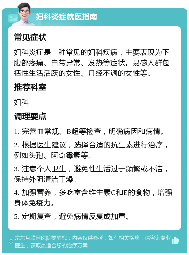 妇科炎症就医指南 常见症状 妇科炎症是一种常见的妇科疾病，主要表现为下腹部疼痛、白带异常、发热等症状。易感人群包括性生活活跃的女性、月经不调的女性等。 推荐科室 妇科 调理要点 1. 完善血常规、B超等检查，明确病因和病情。 2. 根据医生建议，选择合适的抗生素进行治疗，例如头孢、阿奇霉素等。 3. 注意个人卫生，避免性生活过于频繁或不洁，保持外阴清洁干燥。 4. 加强营养，多吃富含维生素C和E的食物，增强身体免疫力。 5. 定期复查，避免病情反复或加重。