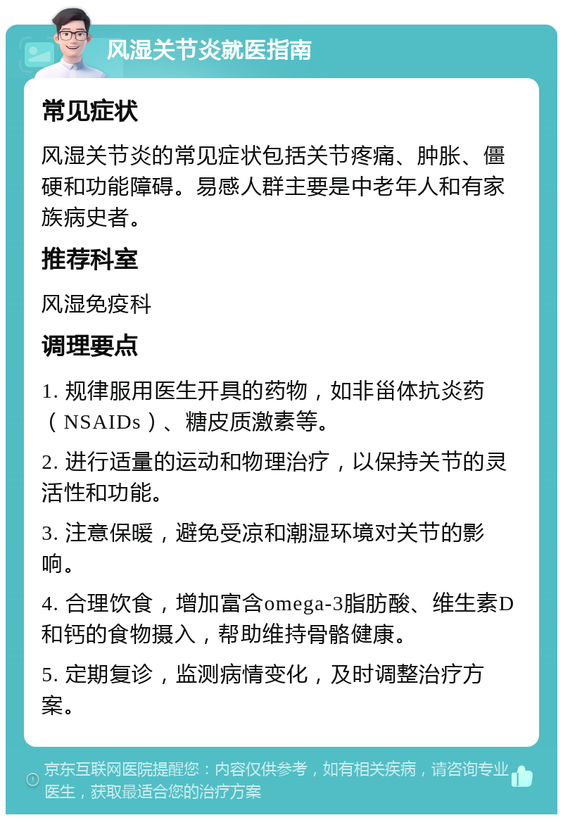 风湿关节炎就医指南 常见症状 风湿关节炎的常见症状包括关节疼痛、肿胀、僵硬和功能障碍。易感人群主要是中老年人和有家族病史者。 推荐科室 风湿免疫科 调理要点 1. 规律服用医生开具的药物，如非甾体抗炎药（NSAIDs）、糖皮质激素等。 2. 进行适量的运动和物理治疗，以保持关节的灵活性和功能。 3. 注意保暖，避免受凉和潮湿环境对关节的影响。 4. 合理饮食，增加富含omega-3脂肪酸、维生素D和钙的食物摄入，帮助维持骨骼健康。 5. 定期复诊，监测病情变化，及时调整治疗方案。