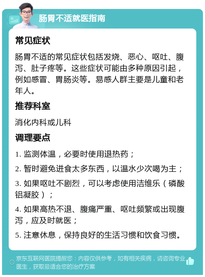 肠胃不适就医指南 常见症状 肠胃不适的常见症状包括发烧、恶心、呕吐、腹泻、肚子疼等。这些症状可能由多种原因引起，例如感冒、胃肠炎等。易感人群主要是儿童和老年人。 推荐科室 消化内科或儿科 调理要点 1. 监测体温，必要时使用退热药； 2. 暂时避免进食太多东西，以温水少次喝为主； 3. 如果呕吐不剧烈，可以考虑使用洁维乐（磷酸铝凝胶）； 4. 如果高热不退、腹痛严重、呕吐频繁或出现腹泻，应及时就医； 5. 注意休息，保持良好的生活习惯和饮食习惯。