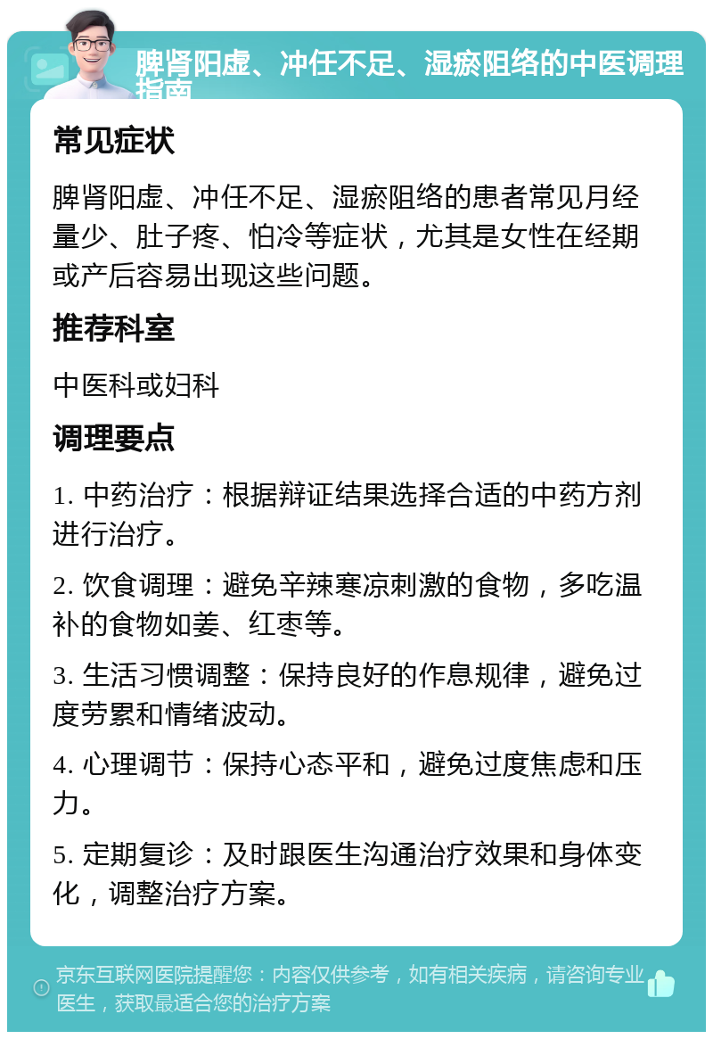 脾肾阳虚、冲任不足、湿瘀阻络的中医调理指南 常见症状 脾肾阳虚、冲任不足、湿瘀阻络的患者常见月经量少、肚子疼、怕冷等症状，尤其是女性在经期或产后容易出现这些问题。 推荐科室 中医科或妇科 调理要点 1. 中药治疗：根据辩证结果选择合适的中药方剂进行治疗。 2. 饮食调理：避免辛辣寒凉刺激的食物，多吃温补的食物如姜、红枣等。 3. 生活习惯调整：保持良好的作息规律，避免过度劳累和情绪波动。 4. 心理调节：保持心态平和，避免过度焦虑和压力。 5. 定期复诊：及时跟医生沟通治疗效果和身体变化，调整治疗方案。