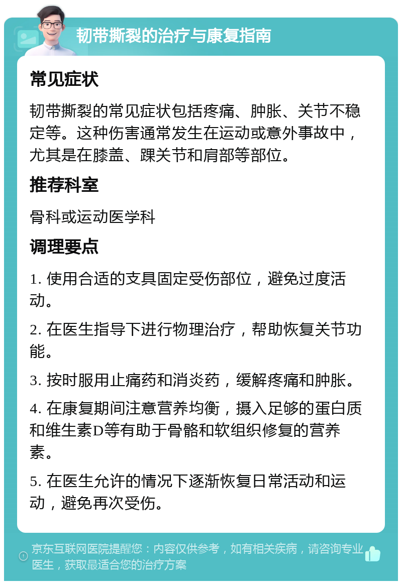 韧带撕裂的治疗与康复指南 常见症状 韧带撕裂的常见症状包括疼痛、肿胀、关节不稳定等。这种伤害通常发生在运动或意外事故中，尤其是在膝盖、踝关节和肩部等部位。 推荐科室 骨科或运动医学科 调理要点 1. 使用合适的支具固定受伤部位，避免过度活动。 2. 在医生指导下进行物理治疗，帮助恢复关节功能。 3. 按时服用止痛药和消炎药，缓解疼痛和肿胀。 4. 在康复期间注意营养均衡，摄入足够的蛋白质和维生素D等有助于骨骼和软组织修复的营养素。 5. 在医生允许的情况下逐渐恢复日常活动和运动，避免再次受伤。