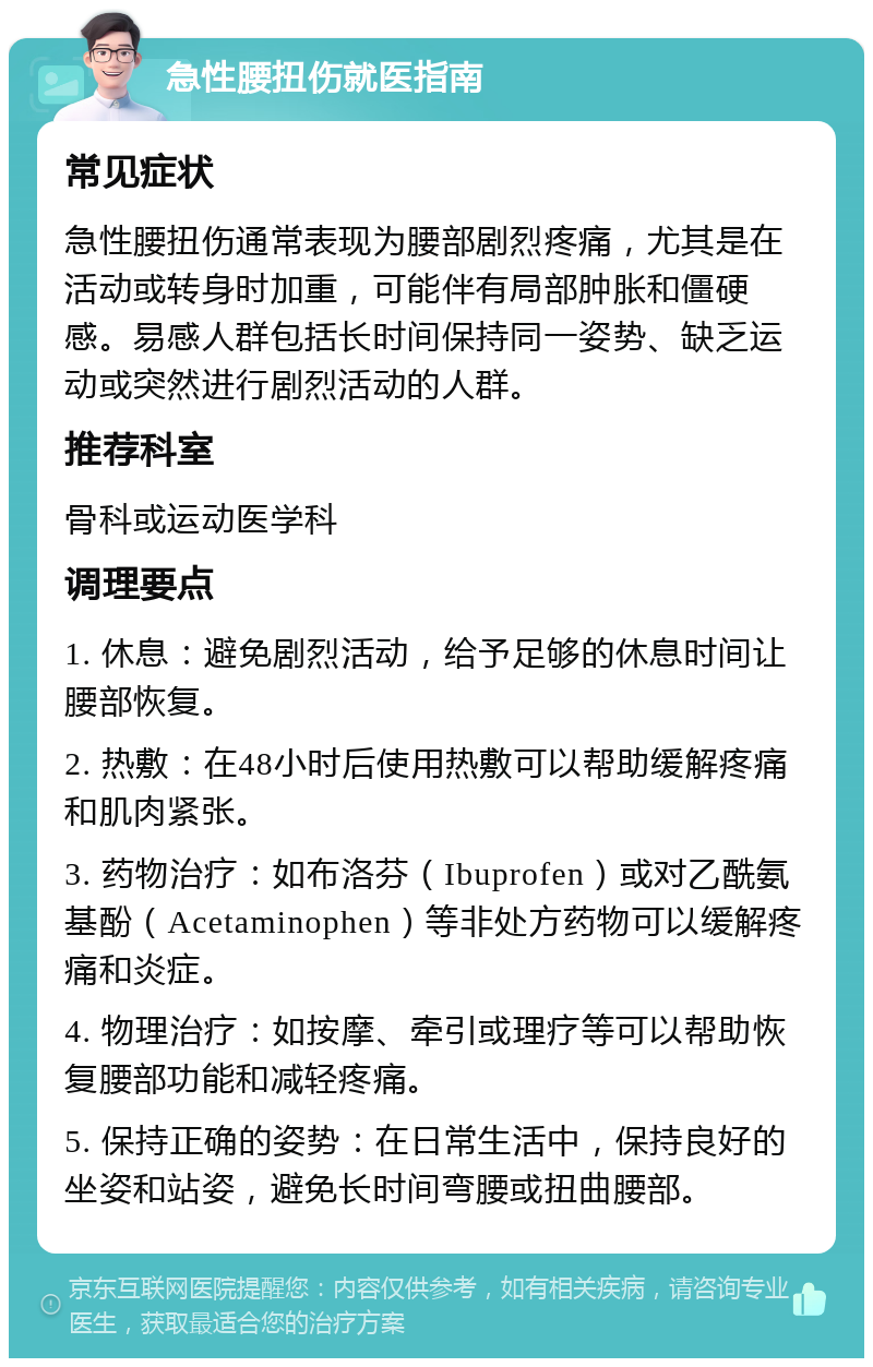 急性腰扭伤就医指南 常见症状 急性腰扭伤通常表现为腰部剧烈疼痛，尤其是在活动或转身时加重，可能伴有局部肿胀和僵硬感。易感人群包括长时间保持同一姿势、缺乏运动或突然进行剧烈活动的人群。 推荐科室 骨科或运动医学科 调理要点 1. 休息：避免剧烈活动，给予足够的休息时间让腰部恢复。 2. 热敷：在48小时后使用热敷可以帮助缓解疼痛和肌肉紧张。 3. 药物治疗：如布洛芬（Ibuprofen）或对乙酰氨基酚（Acetaminophen）等非处方药物可以缓解疼痛和炎症。 4. 物理治疗：如按摩、牵引或理疗等可以帮助恢复腰部功能和减轻疼痛。 5. 保持正确的姿势：在日常生活中，保持良好的坐姿和站姿，避免长时间弯腰或扭曲腰部。