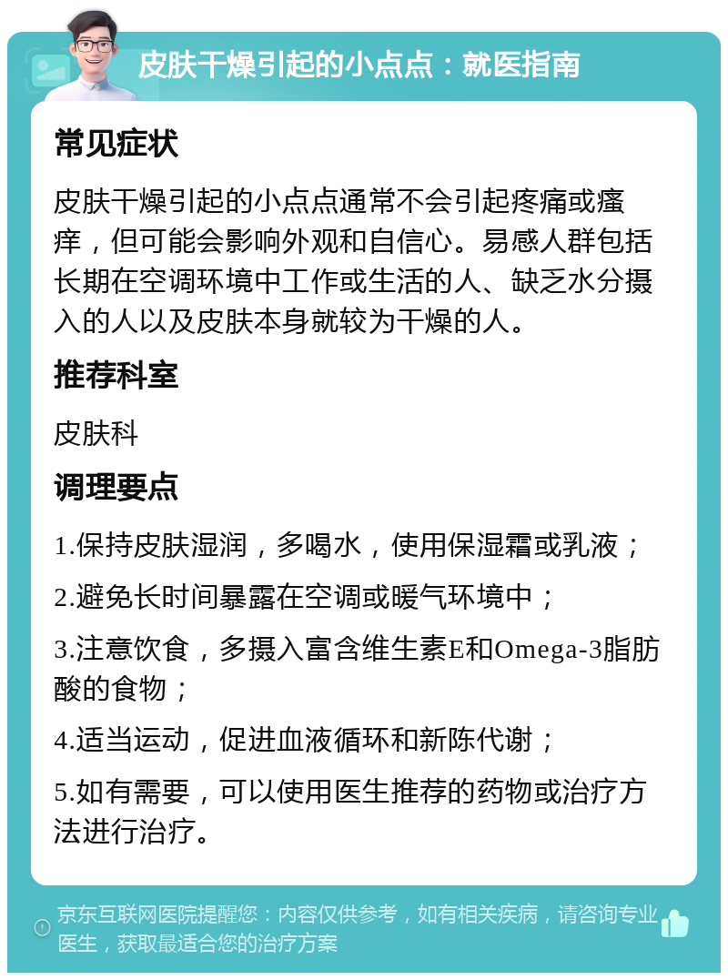 皮肤干燥引起的小点点：就医指南 常见症状 皮肤干燥引起的小点点通常不会引起疼痛或瘙痒，但可能会影响外观和自信心。易感人群包括长期在空调环境中工作或生活的人、缺乏水分摄入的人以及皮肤本身就较为干燥的人。 推荐科室 皮肤科 调理要点 1.保持皮肤湿润，多喝水，使用保湿霜或乳液； 2.避免长时间暴露在空调或暖气环境中； 3.注意饮食，多摄入富含维生素E和Omega-3脂肪酸的食物； 4.适当运动，促进血液循环和新陈代谢； 5.如有需要，可以使用医生推荐的药物或治疗方法进行治疗。