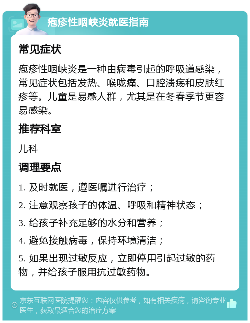 疱疹性咽峡炎就医指南 常见症状 疱疹性咽峡炎是一种由病毒引起的呼吸道感染，常见症状包括发热、喉咙痛、口腔溃疡和皮肤红疹等。儿童是易感人群，尤其是在冬春季节更容易感染。 推荐科室 儿科 调理要点 1. 及时就医，遵医嘱进行治疗； 2. 注意观察孩子的体温、呼吸和精神状态； 3. 给孩子补充足够的水分和营养； 4. 避免接触病毒，保持环境清洁； 5. 如果出现过敏反应，立即停用引起过敏的药物，并给孩子服用抗过敏药物。