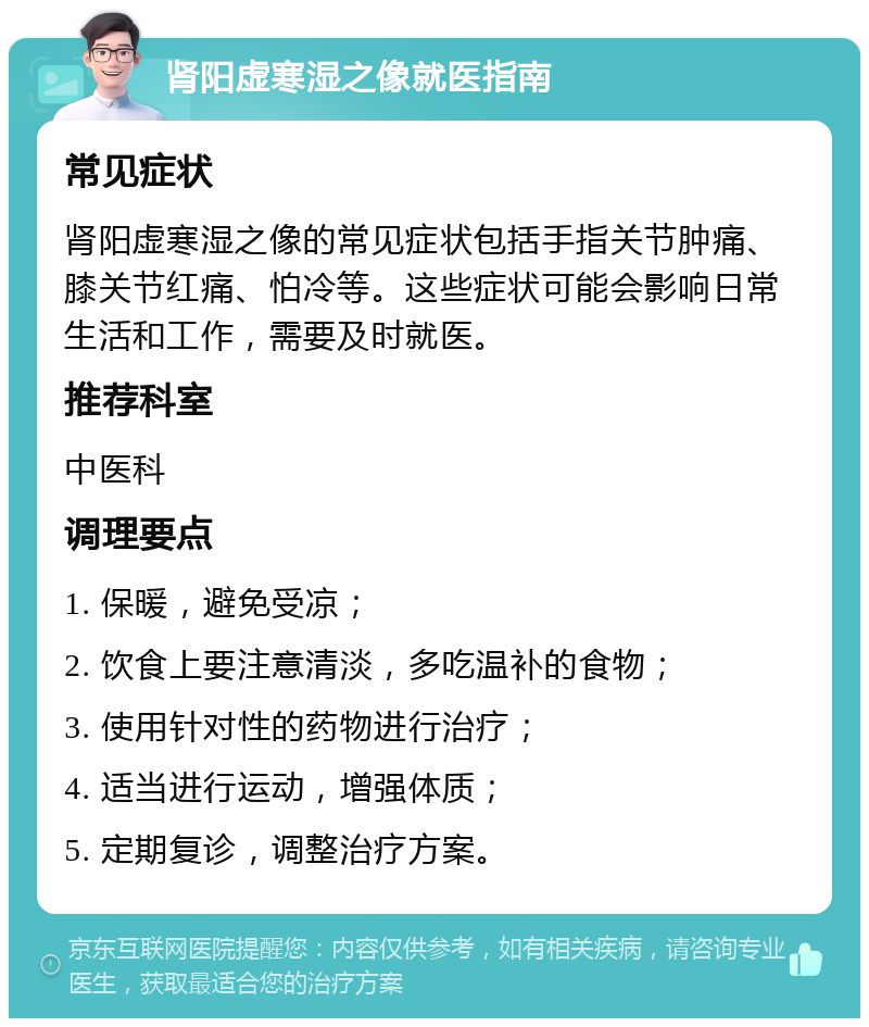 肾阳虚寒湿之像就医指南 常见症状 肾阳虚寒湿之像的常见症状包括手指关节肿痛、膝关节红痛、怕冷等。这些症状可能会影响日常生活和工作，需要及时就医。 推荐科室 中医科 调理要点 1. 保暖，避免受凉； 2. 饮食上要注意清淡，多吃温补的食物； 3. 使用针对性的药物进行治疗； 4. 适当进行运动，增强体质； 5. 定期复诊，调整治疗方案。