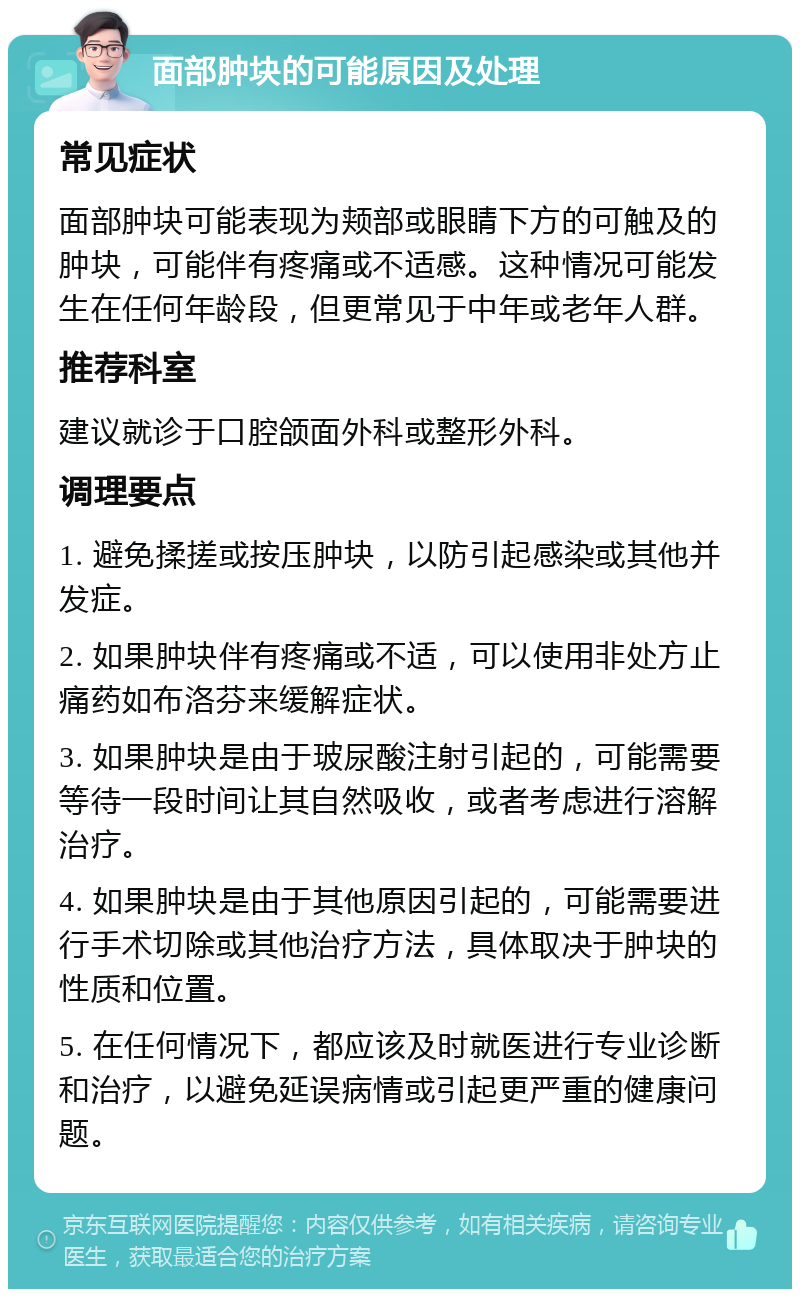 面部肿块的可能原因及处理 常见症状 面部肿块可能表现为颊部或眼睛下方的可触及的肿块，可能伴有疼痛或不适感。这种情况可能发生在任何年龄段，但更常见于中年或老年人群。 推荐科室 建议就诊于口腔颌面外科或整形外科。 调理要点 1. 避免揉搓或按压肿块，以防引起感染或其他并发症。 2. 如果肿块伴有疼痛或不适，可以使用非处方止痛药如布洛芬来缓解症状。 3. 如果肿块是由于玻尿酸注射引起的，可能需要等待一段时间让其自然吸收，或者考虑进行溶解治疗。 4. 如果肿块是由于其他原因引起的，可能需要进行手术切除或其他治疗方法，具体取决于肿块的性质和位置。 5. 在任何情况下，都应该及时就医进行专业诊断和治疗，以避免延误病情或引起更严重的健康问题。