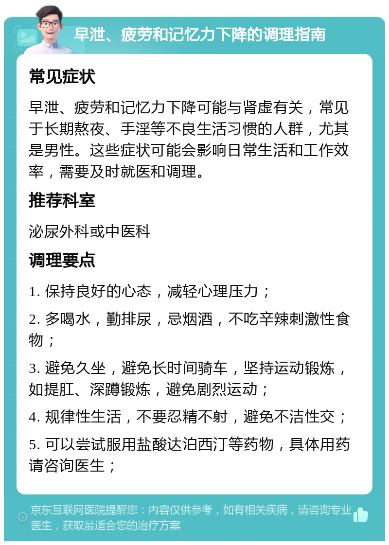 早泄、疲劳和记忆力下降的调理指南 常见症状 早泄、疲劳和记忆力下降可能与肾虚有关，常见于长期熬夜、手淫等不良生活习惯的人群，尤其是男性。这些症状可能会影响日常生活和工作效率，需要及时就医和调理。 推荐科室 泌尿外科或中医科 调理要点 1. 保持良好的心态，减轻心理压力； 2. 多喝水，勤排尿，忌烟酒，不吃辛辣刺激性食物； 3. 避免久坐，避免长时间骑车，坚持运动锻炼，如提肛、深蹲锻炼，避免剧烈运动； 4. 规律性生活，不要忍精不射，避免不洁性交； 5. 可以尝试服用盐酸达泊西汀等药物，具体用药请咨询医生；