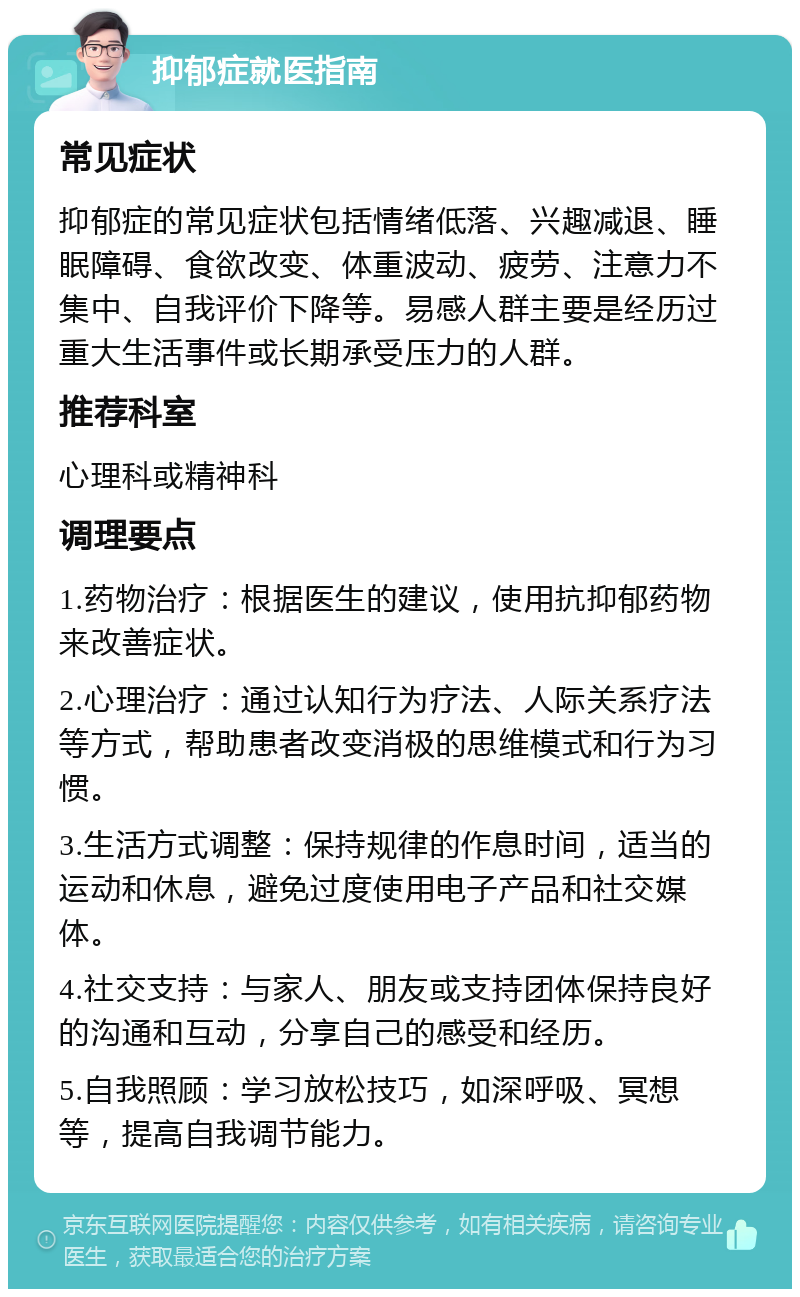 抑郁症就医指南 常见症状 抑郁症的常见症状包括情绪低落、兴趣减退、睡眠障碍、食欲改变、体重波动、疲劳、注意力不集中、自我评价下降等。易感人群主要是经历过重大生活事件或长期承受压力的人群。 推荐科室 心理科或精神科 调理要点 1.药物治疗：根据医生的建议，使用抗抑郁药物来改善症状。 2.心理治疗：通过认知行为疗法、人际关系疗法等方式，帮助患者改变消极的思维模式和行为习惯。 3.生活方式调整：保持规律的作息时间，适当的运动和休息，避免过度使用电子产品和社交媒体。 4.社交支持：与家人、朋友或支持团体保持良好的沟通和互动，分享自己的感受和经历。 5.自我照顾：学习放松技巧，如深呼吸、冥想等，提高自我调节能力。