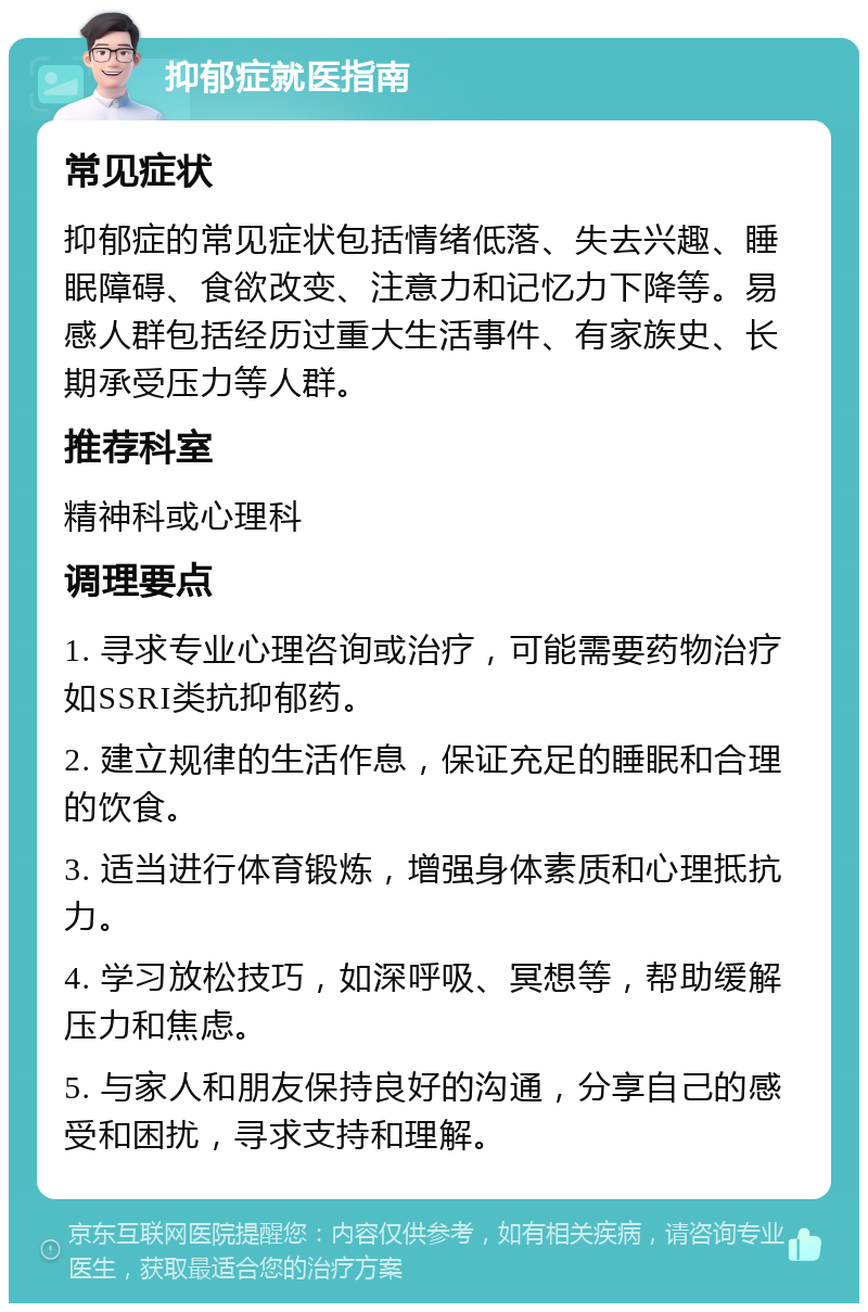 抑郁症就医指南 常见症状 抑郁症的常见症状包括情绪低落、失去兴趣、睡眠障碍、食欲改变、注意力和记忆力下降等。易感人群包括经历过重大生活事件、有家族史、长期承受压力等人群。 推荐科室 精神科或心理科 调理要点 1. 寻求专业心理咨询或治疗，可能需要药物治疗如SSRI类抗抑郁药。 2. 建立规律的生活作息，保证充足的睡眠和合理的饮食。 3. 适当进行体育锻炼，增强身体素质和心理抵抗力。 4. 学习放松技巧，如深呼吸、冥想等，帮助缓解压力和焦虑。 5. 与家人和朋友保持良好的沟通，分享自己的感受和困扰，寻求支持和理解。