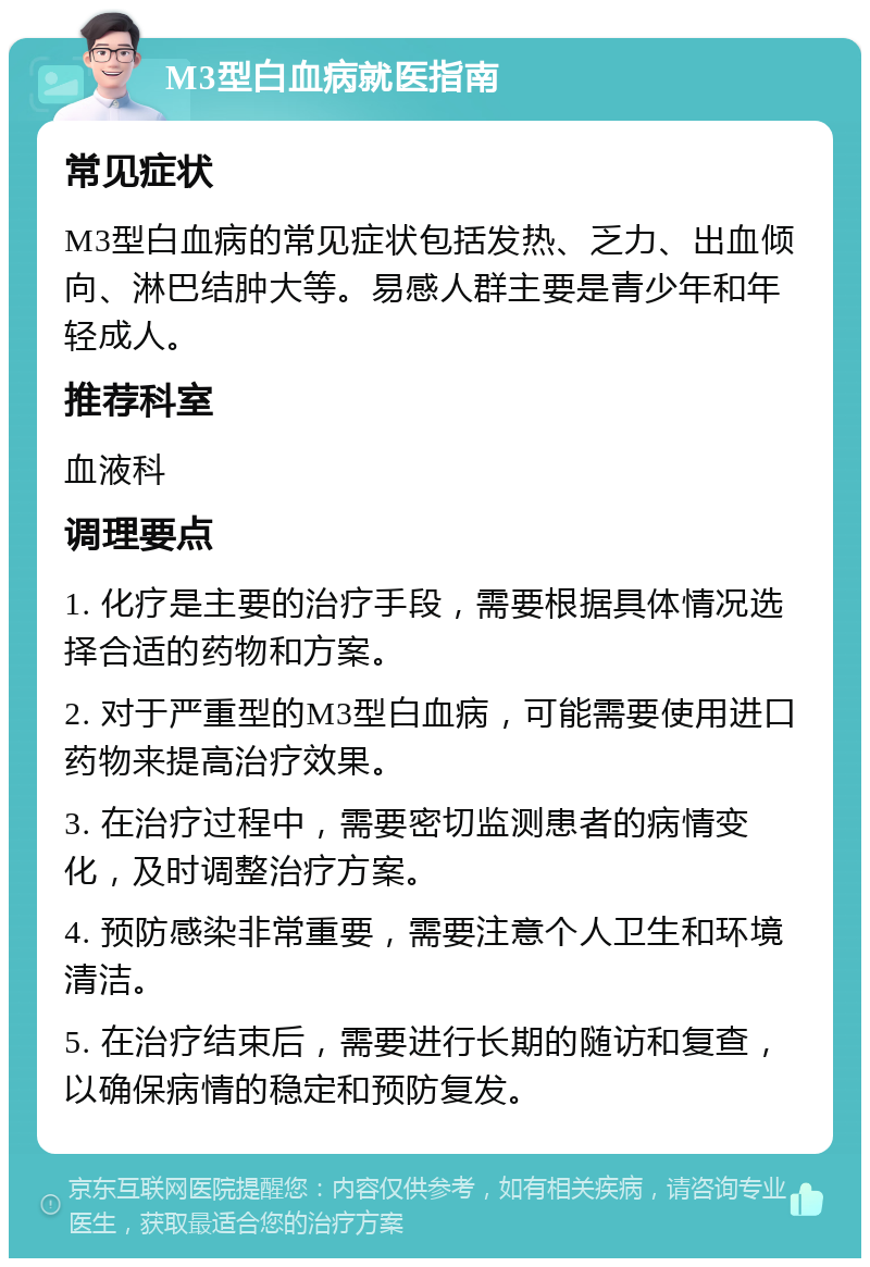 M3型白血病就医指南 常见症状 M3型白血病的常见症状包括发热、乏力、出血倾向、淋巴结肿大等。易感人群主要是青少年和年轻成人。 推荐科室 血液科 调理要点 1. 化疗是主要的治疗手段，需要根据具体情况选择合适的药物和方案。 2. 对于严重型的M3型白血病，可能需要使用进口药物来提高治疗效果。 3. 在治疗过程中，需要密切监测患者的病情变化，及时调整治疗方案。 4. 预防感染非常重要，需要注意个人卫生和环境清洁。 5. 在治疗结束后，需要进行长期的随访和复查，以确保病情的稳定和预防复发。