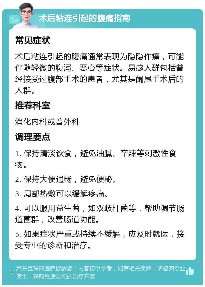 术后粘连引起的腹痛指南 常见症状 术后粘连引起的腹痛通常表现为隐隐作痛，可能伴随轻微的腹泻、恶心等症状。易感人群包括曾经接受过腹部手术的患者，尤其是阑尾手术后的人群。 推荐科室 消化内科或普外科 调理要点 1. 保持清淡饮食，避免油腻、辛辣等刺激性食物。 2. 保持大便通畅，避免便秘。 3. 局部热敷可以缓解疼痛。 4. 可以服用益生菌，如双歧杆菌等，帮助调节肠道菌群，改善肠道功能。 5. 如果症状严重或持续不缓解，应及时就医，接受专业的诊断和治疗。