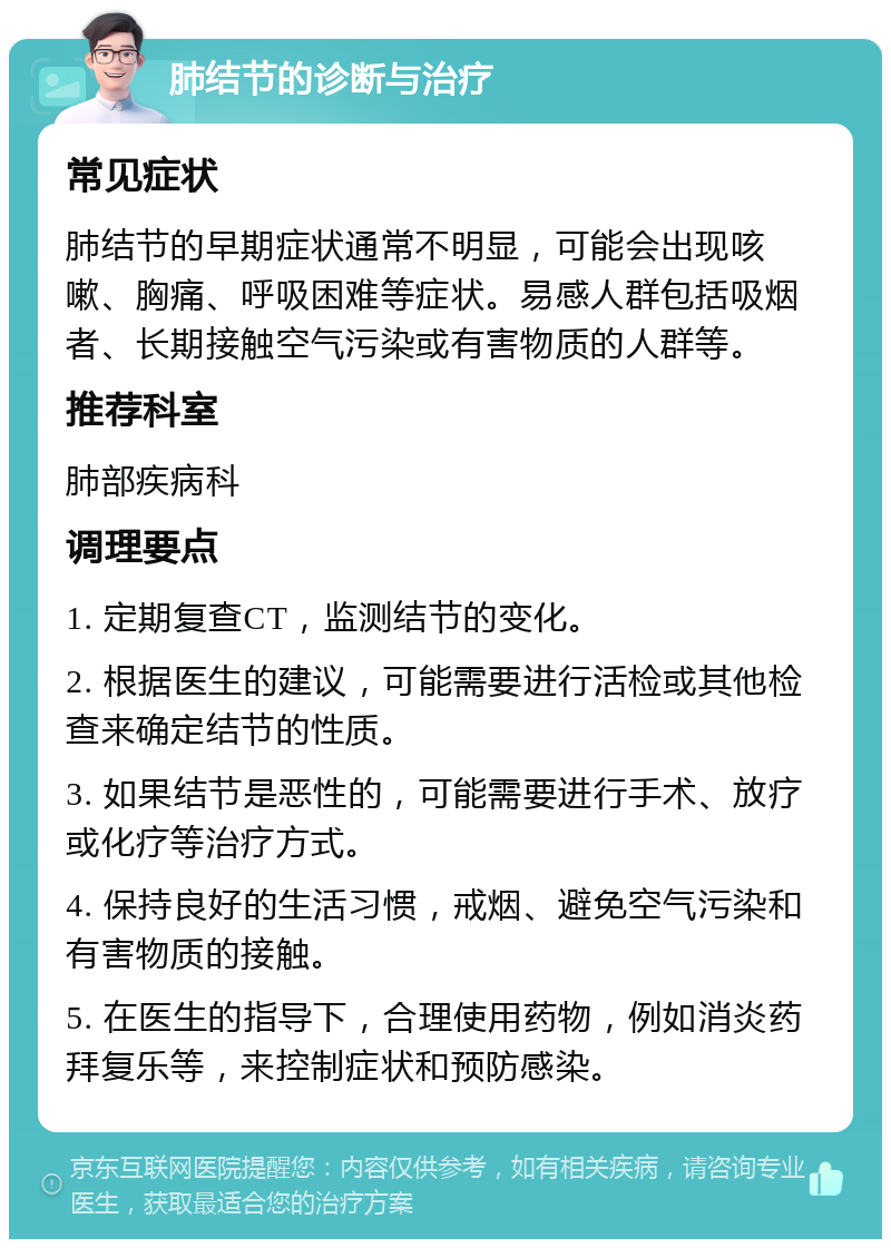 肺结节的诊断与治疗 常见症状 肺结节的早期症状通常不明显，可能会出现咳嗽、胸痛、呼吸困难等症状。易感人群包括吸烟者、长期接触空气污染或有害物质的人群等。 推荐科室 肺部疾病科 调理要点 1. 定期复查CT，监测结节的变化。 2. 根据医生的建议，可能需要进行活检或其他检查来确定结节的性质。 3. 如果结节是恶性的，可能需要进行手术、放疗或化疗等治疗方式。 4. 保持良好的生活习惯，戒烟、避免空气污染和有害物质的接触。 5. 在医生的指导下，合理使用药物，例如消炎药拜复乐等，来控制症状和预防感染。