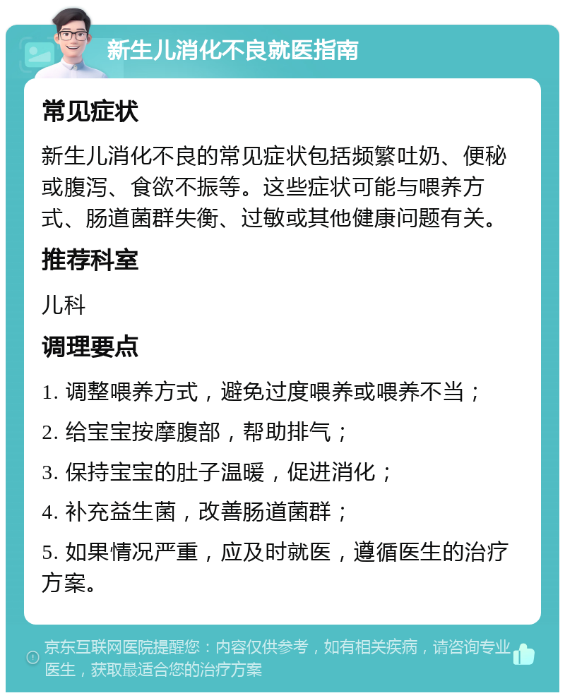 新生儿消化不良就医指南 常见症状 新生儿消化不良的常见症状包括频繁吐奶、便秘或腹泻、食欲不振等。这些症状可能与喂养方式、肠道菌群失衡、过敏或其他健康问题有关。 推荐科室 儿科 调理要点 1. 调整喂养方式，避免过度喂养或喂养不当； 2. 给宝宝按摩腹部，帮助排气； 3. 保持宝宝的肚子温暖，促进消化； 4. 补充益生菌，改善肠道菌群； 5. 如果情况严重，应及时就医，遵循医生的治疗方案。