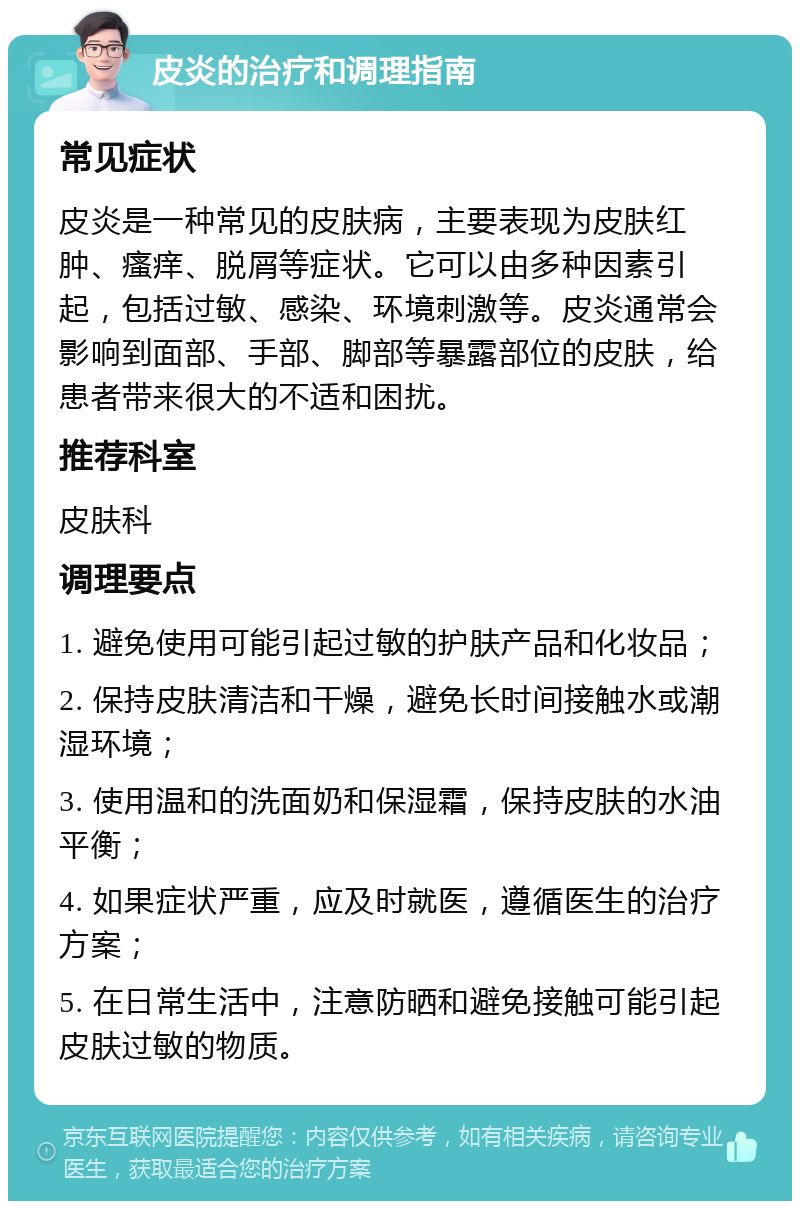 皮炎的治疗和调理指南 常见症状 皮炎是一种常见的皮肤病，主要表现为皮肤红肿、瘙痒、脱屑等症状。它可以由多种因素引起，包括过敏、感染、环境刺激等。皮炎通常会影响到面部、手部、脚部等暴露部位的皮肤，给患者带来很大的不适和困扰。 推荐科室 皮肤科 调理要点 1. 避免使用可能引起过敏的护肤产品和化妆品； 2. 保持皮肤清洁和干燥，避免长时间接触水或潮湿环境； 3. 使用温和的洗面奶和保湿霜，保持皮肤的水油平衡； 4. 如果症状严重，应及时就医，遵循医生的治疗方案； 5. 在日常生活中，注意防晒和避免接触可能引起皮肤过敏的物质。