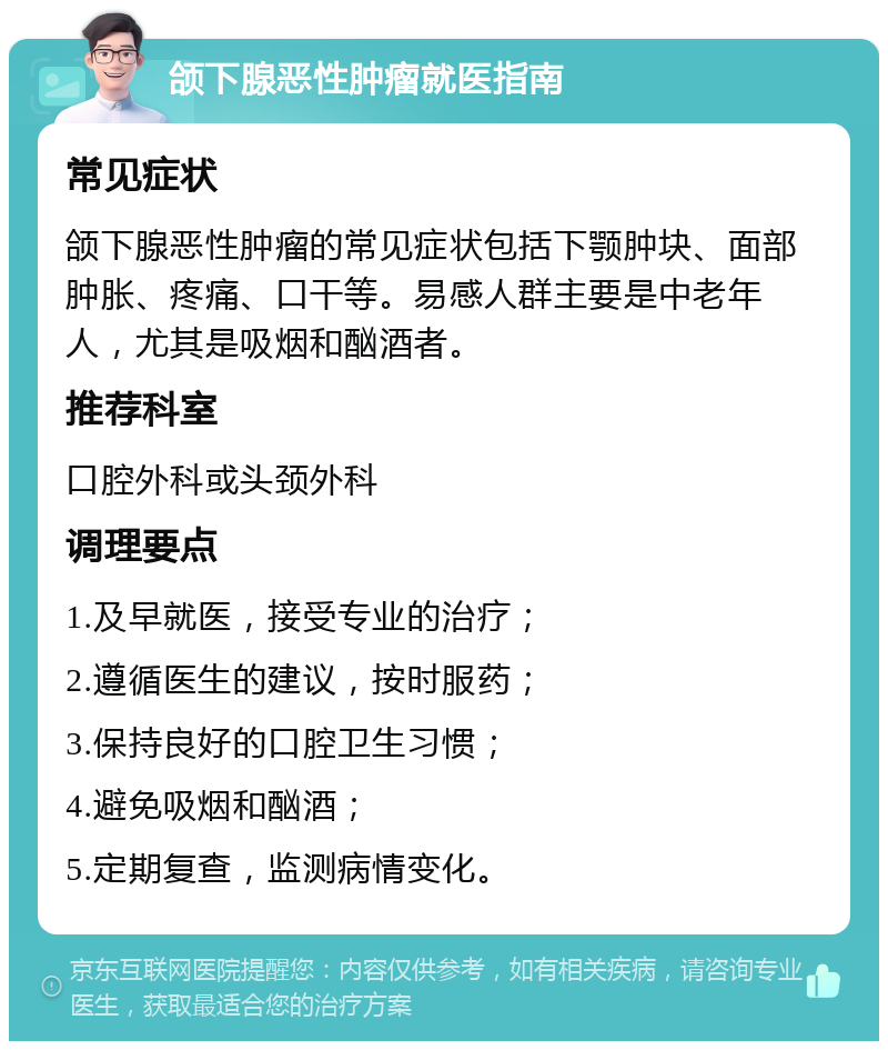 颌下腺恶性肿瘤就医指南 常见症状 颌下腺恶性肿瘤的常见症状包括下颚肿块、面部肿胀、疼痛、口干等。易感人群主要是中老年人，尤其是吸烟和酗酒者。 推荐科室 口腔外科或头颈外科 调理要点 1.及早就医，接受专业的治疗； 2.遵循医生的建议，按时服药； 3.保持良好的口腔卫生习惯； 4.避免吸烟和酗酒； 5.定期复查，监测病情变化。