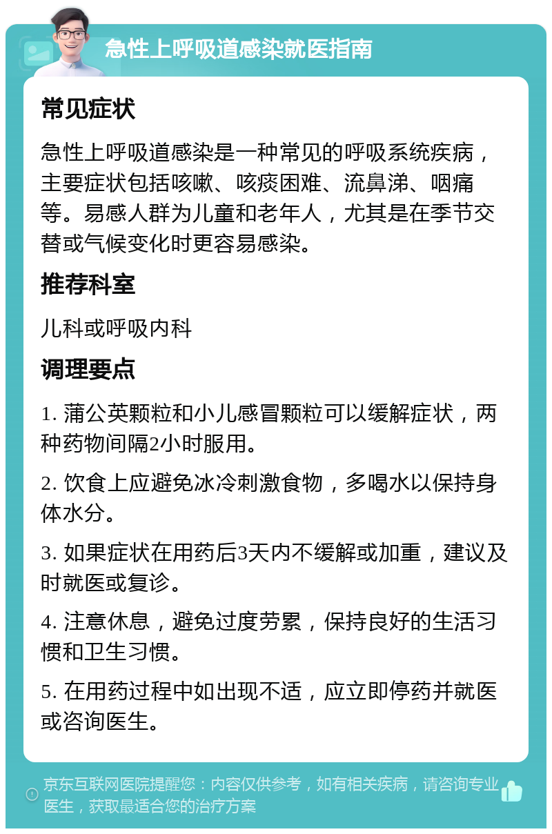 急性上呼吸道感染就医指南 常见症状 急性上呼吸道感染是一种常见的呼吸系统疾病，主要症状包括咳嗽、咳痰困难、流鼻涕、咽痛等。易感人群为儿童和老年人，尤其是在季节交替或气候变化时更容易感染。 推荐科室 儿科或呼吸内科 调理要点 1. 蒲公英颗粒和小儿感冒颗粒可以缓解症状，两种药物间隔2小时服用。 2. 饮食上应避免冰冷刺激食物，多喝水以保持身体水分。 3. 如果症状在用药后3天内不缓解或加重，建议及时就医或复诊。 4. 注意休息，避免过度劳累，保持良好的生活习惯和卫生习惯。 5. 在用药过程中如出现不适，应立即停药并就医或咨询医生。