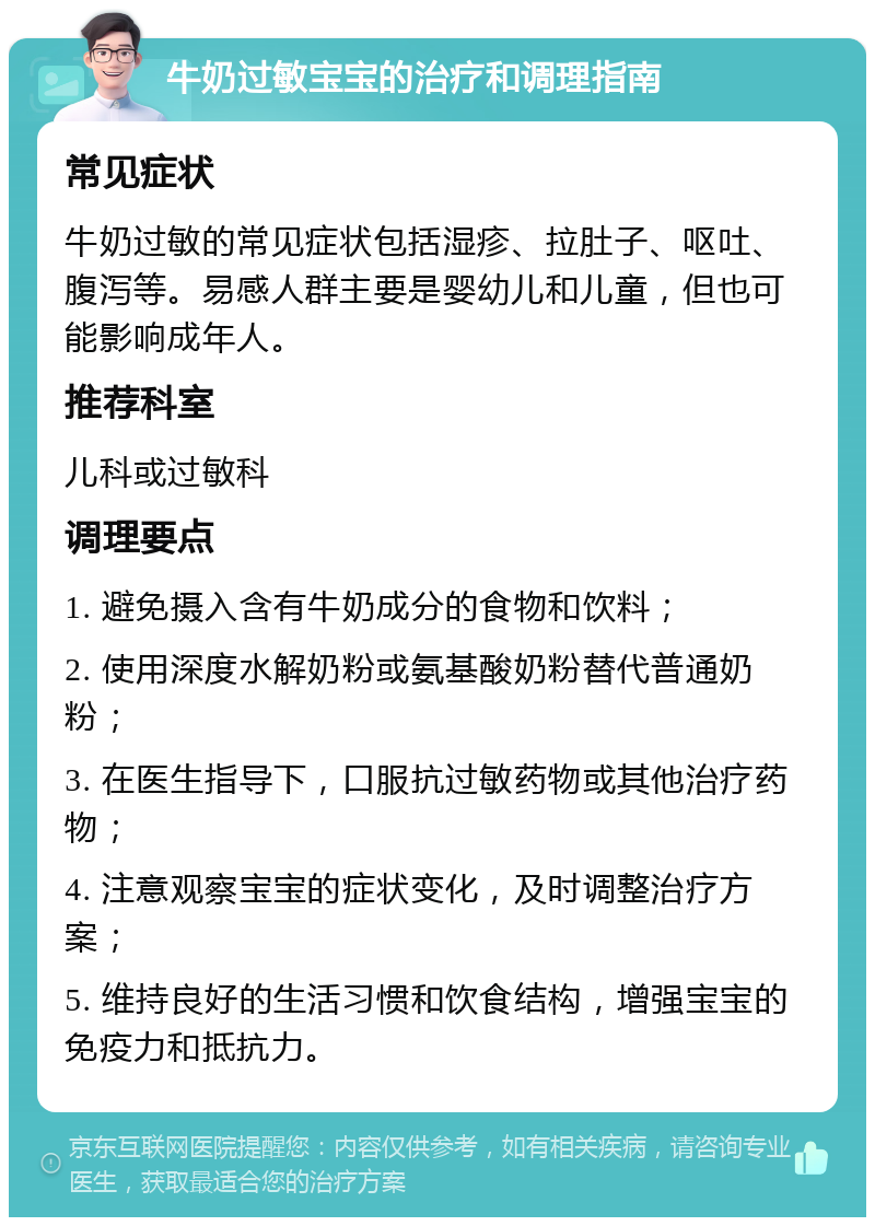 牛奶过敏宝宝的治疗和调理指南 常见症状 牛奶过敏的常见症状包括湿疹、拉肚子、呕吐、腹泻等。易感人群主要是婴幼儿和儿童，但也可能影响成年人。 推荐科室 儿科或过敏科 调理要点 1. 避免摄入含有牛奶成分的食物和饮料； 2. 使用深度水解奶粉或氨基酸奶粉替代普通奶粉； 3. 在医生指导下，口服抗过敏药物或其他治疗药物； 4. 注意观察宝宝的症状变化，及时调整治疗方案； 5. 维持良好的生活习惯和饮食结构，增强宝宝的免疫力和抵抗力。