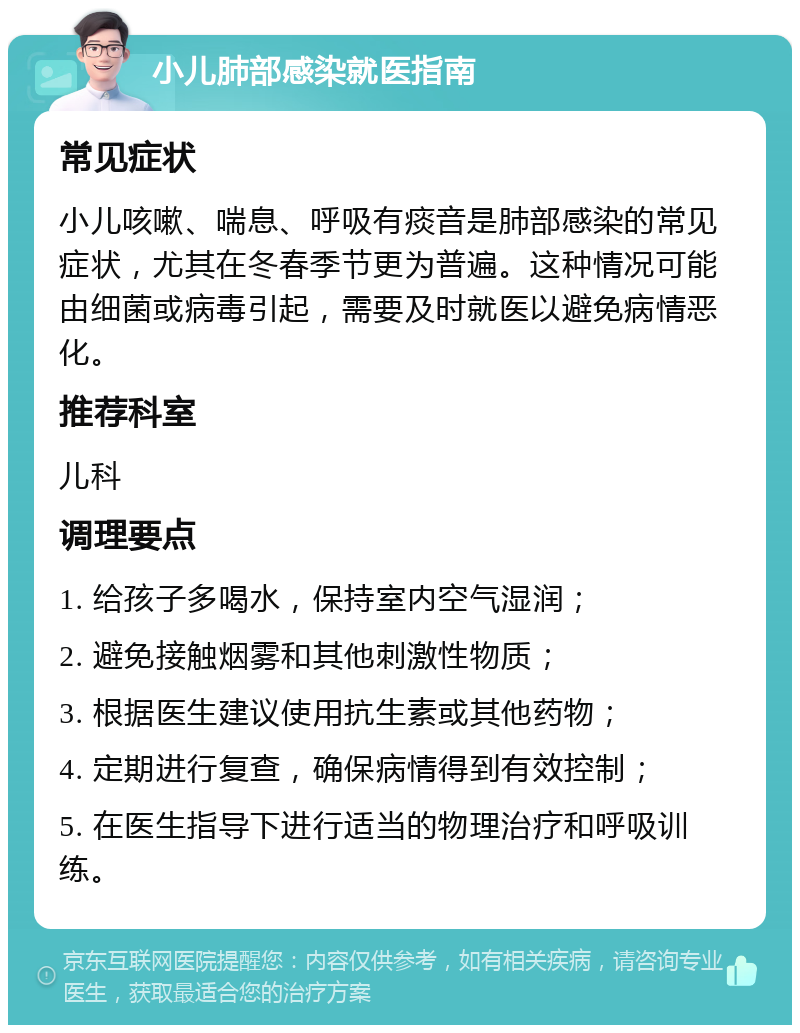 小儿肺部感染就医指南 常见症状 小儿咳嗽、喘息、呼吸有痰音是肺部感染的常见症状，尤其在冬春季节更为普遍。这种情况可能由细菌或病毒引起，需要及时就医以避免病情恶化。 推荐科室 儿科 调理要点 1. 给孩子多喝水，保持室内空气湿润； 2. 避免接触烟雾和其他刺激性物质； 3. 根据医生建议使用抗生素或其他药物； 4. 定期进行复查，确保病情得到有效控制； 5. 在医生指导下进行适当的物理治疗和呼吸训练。