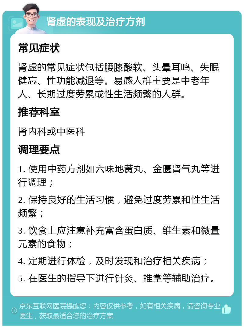 肾虚的表现及治疗方剂 常见症状 肾虚的常见症状包括腰膝酸软、头晕耳鸣、失眠健忘、性功能减退等。易感人群主要是中老年人、长期过度劳累或性生活频繁的人群。 推荐科室 肾内科或中医科 调理要点 1. 使用中药方剂如六味地黄丸、金匮肾气丸等进行调理； 2. 保持良好的生活习惯，避免过度劳累和性生活频繁； 3. 饮食上应注意补充富含蛋白质、维生素和微量元素的食物； 4. 定期进行体检，及时发现和治疗相关疾病； 5. 在医生的指导下进行针灸、推拿等辅助治疗。