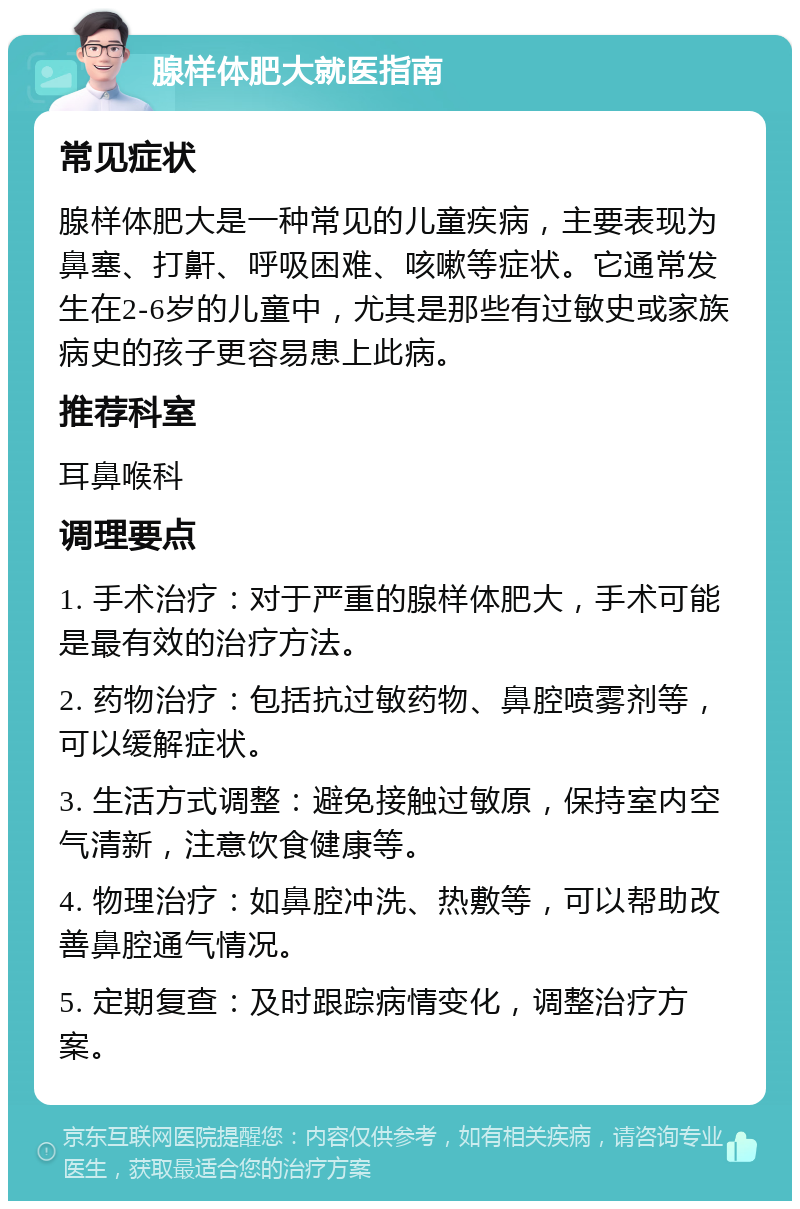 腺样体肥大就医指南 常见症状 腺样体肥大是一种常见的儿童疾病，主要表现为鼻塞、打鼾、呼吸困难、咳嗽等症状。它通常发生在2-6岁的儿童中，尤其是那些有过敏史或家族病史的孩子更容易患上此病。 推荐科室 耳鼻喉科 调理要点 1. 手术治疗：对于严重的腺样体肥大，手术可能是最有效的治疗方法。 2. 药物治疗：包括抗过敏药物、鼻腔喷雾剂等，可以缓解症状。 3. 生活方式调整：避免接触过敏原，保持室内空气清新，注意饮食健康等。 4. 物理治疗：如鼻腔冲洗、热敷等，可以帮助改善鼻腔通气情况。 5. 定期复查：及时跟踪病情变化，调整治疗方案。