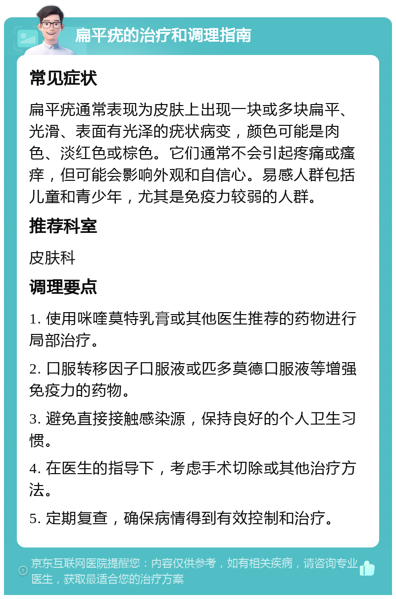 扁平疣的治疗和调理指南 常见症状 扁平疣通常表现为皮肤上出现一块或多块扁平、光滑、表面有光泽的疣状病变，颜色可能是肉色、淡红色或棕色。它们通常不会引起疼痛或瘙痒，但可能会影响外观和自信心。易感人群包括儿童和青少年，尤其是免疫力较弱的人群。 推荐科室 皮肤科 调理要点 1. 使用咪喹莫特乳膏或其他医生推荐的药物进行局部治疗。 2. 口服转移因子口服液或匹多莫德口服液等增强免疫力的药物。 3. 避免直接接触感染源，保持良好的个人卫生习惯。 4. 在医生的指导下，考虑手术切除或其他治疗方法。 5. 定期复查，确保病情得到有效控制和治疗。