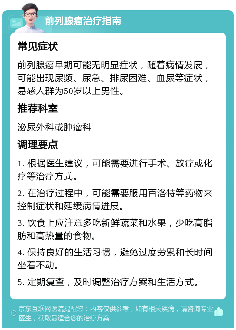 前列腺癌治疗指南 常见症状 前列腺癌早期可能无明显症状，随着病情发展，可能出现尿频、尿急、排尿困难、血尿等症状，易感人群为50岁以上男性。 推荐科室 泌尿外科或肿瘤科 调理要点 1. 根据医生建议，可能需要进行手术、放疗或化疗等治疗方式。 2. 在治疗过程中，可能需要服用百洛特等药物来控制症状和延缓病情进展。 3. 饮食上应注意多吃新鲜蔬菜和水果，少吃高脂肪和高热量的食物。 4. 保持良好的生活习惯，避免过度劳累和长时间坐着不动。 5. 定期复查，及时调整治疗方案和生活方式。