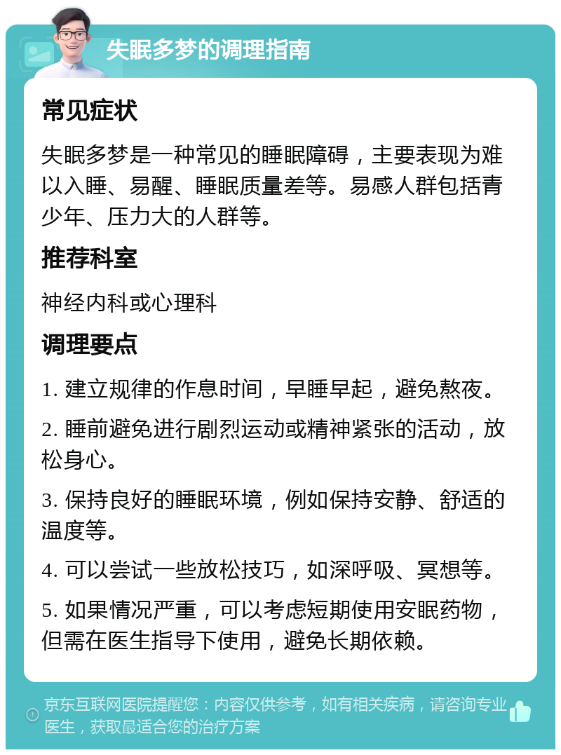 失眠多梦的调理指南 常见症状 失眠多梦是一种常见的睡眠障碍，主要表现为难以入睡、易醒、睡眠质量差等。易感人群包括青少年、压力大的人群等。 推荐科室 神经内科或心理科 调理要点 1. 建立规律的作息时间，早睡早起，避免熬夜。 2. 睡前避免进行剧烈运动或精神紧张的活动，放松身心。 3. 保持良好的睡眠环境，例如保持安静、舒适的温度等。 4. 可以尝试一些放松技巧，如深呼吸、冥想等。 5. 如果情况严重，可以考虑短期使用安眠药物，但需在医生指导下使用，避免长期依赖。