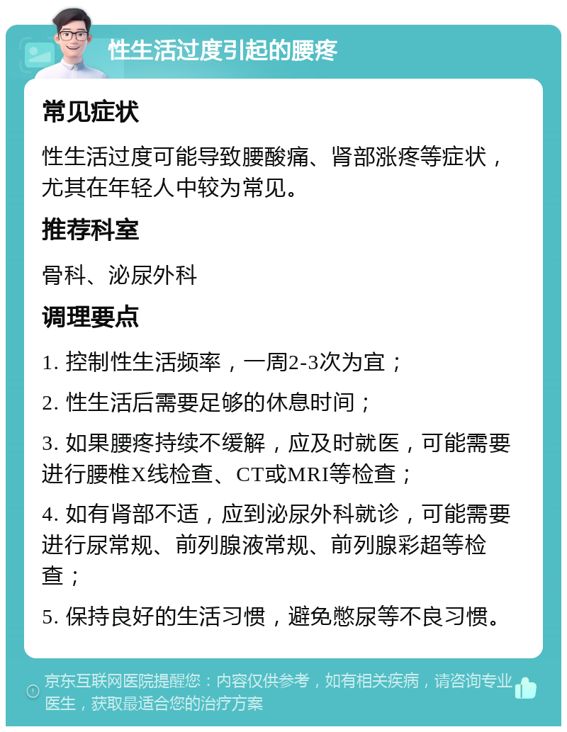 性生活过度引起的腰疼 常见症状 性生活过度可能导致腰酸痛、肾部涨疼等症状，尤其在年轻人中较为常见。 推荐科室 骨科、泌尿外科 调理要点 1. 控制性生活频率，一周2-3次为宜； 2. 性生活后需要足够的休息时间； 3. 如果腰疼持续不缓解，应及时就医，可能需要进行腰椎X线检查、CT或MRI等检查； 4. 如有肾部不适，应到泌尿外科就诊，可能需要进行尿常规、前列腺液常规、前列腺彩超等检查； 5. 保持良好的生活习惯，避免憋尿等不良习惯。