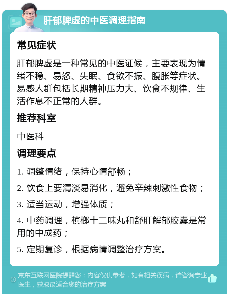 肝郁脾虚的中医调理指南 常见症状 肝郁脾虚是一种常见的中医证候，主要表现为情绪不稳、易怒、失眠、食欲不振、腹胀等症状。易感人群包括长期精神压力大、饮食不规律、生活作息不正常的人群。 推荐科室 中医科 调理要点 1. 调整情绪，保持心情舒畅； 2. 饮食上要清淡易消化，避免辛辣刺激性食物； 3. 适当运动，增强体质； 4. 中药调理，槟榔十三味丸和舒肝解郁胶囊是常用的中成药； 5. 定期复诊，根据病情调整治疗方案。