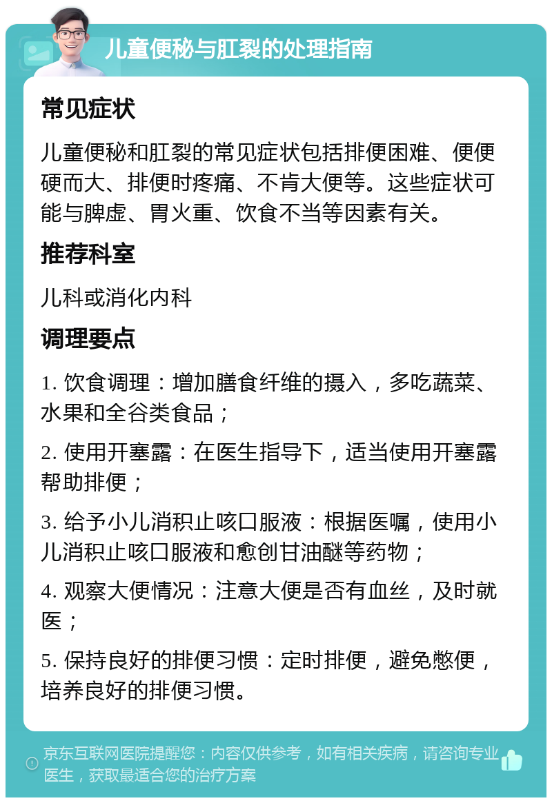 儿童便秘与肛裂的处理指南 常见症状 儿童便秘和肛裂的常见症状包括排便困难、便便硬而大、排便时疼痛、不肯大便等。这些症状可能与脾虚、胃火重、饮食不当等因素有关。 推荐科室 儿科或消化内科 调理要点 1. 饮食调理：增加膳食纤维的摄入，多吃蔬菜、水果和全谷类食品； 2. 使用开塞露：在医生指导下，适当使用开塞露帮助排便； 3. 给予小儿消积止咳口服液：根据医嘱，使用小儿消积止咳口服液和愈创甘油醚等药物； 4. 观察大便情况：注意大便是否有血丝，及时就医； 5. 保持良好的排便习惯：定时排便，避免憋便，培养良好的排便习惯。