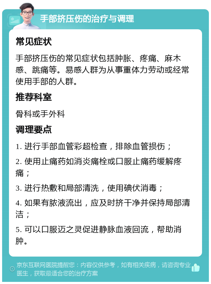 手部挤压伤的治疗与调理 常见症状 手部挤压伤的常见症状包括肿胀、疼痛、麻木感、跳痛等。易感人群为从事重体力劳动或经常使用手部的人群。 推荐科室 骨科或手外科 调理要点 1. 进行手部血管彩超检查，排除血管损伤； 2. 使用止痛药如消炎痛栓或口服止痛药缓解疼痛； 3. 进行热敷和局部清洗，使用碘伏消毒； 4. 如果有脓液流出，应及时挤干净并保持局部清洁； 5. 可以口服迈之灵促进静脉血液回流，帮助消肿。