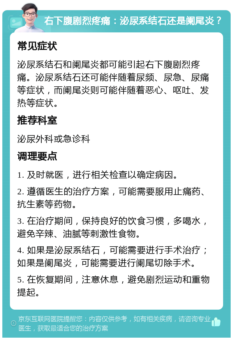 右下腹剧烈疼痛：泌尿系结石还是阑尾炎？ 常见症状 泌尿系结石和阑尾炎都可能引起右下腹剧烈疼痛。泌尿系结石还可能伴随着尿频、尿急、尿痛等症状，而阑尾炎则可能伴随着恶心、呕吐、发热等症状。 推荐科室 泌尿外科或急诊科 调理要点 1. 及时就医，进行相关检查以确定病因。 2. 遵循医生的治疗方案，可能需要服用止痛药、抗生素等药物。 3. 在治疗期间，保持良好的饮食习惯，多喝水，避免辛辣、油腻等刺激性食物。 4. 如果是泌尿系结石，可能需要进行手术治疗；如果是阑尾炎，可能需要进行阑尾切除手术。 5. 在恢复期间，注意休息，避免剧烈运动和重物提起。