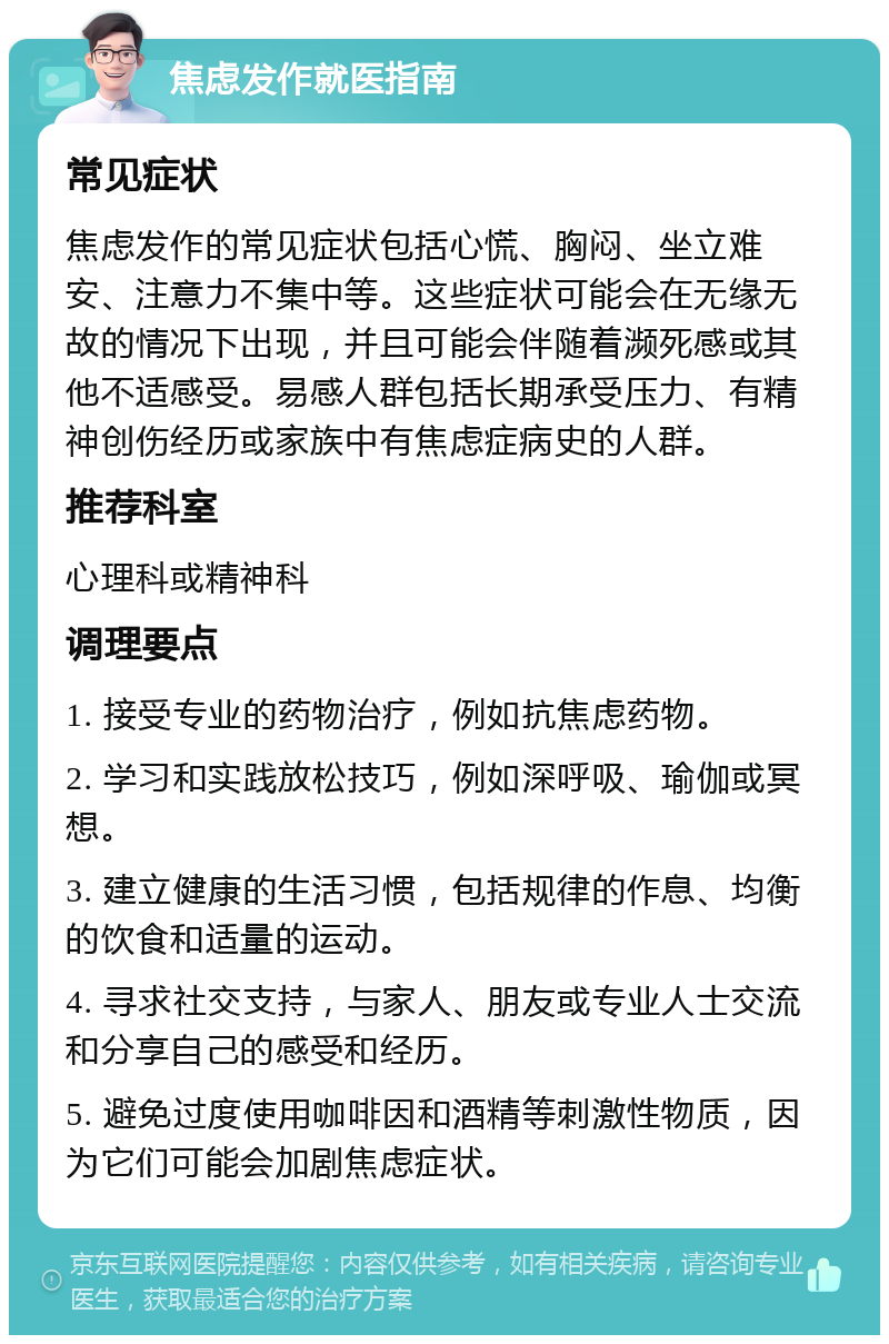 焦虑发作就医指南 常见症状 焦虑发作的常见症状包括心慌、胸闷、坐立难安、注意力不集中等。这些症状可能会在无缘无故的情况下出现，并且可能会伴随着濒死感或其他不适感受。易感人群包括长期承受压力、有精神创伤经历或家族中有焦虑症病史的人群。 推荐科室 心理科或精神科 调理要点 1. 接受专业的药物治疗，例如抗焦虑药物。 2. 学习和实践放松技巧，例如深呼吸、瑜伽或冥想。 3. 建立健康的生活习惯，包括规律的作息、均衡的饮食和适量的运动。 4. 寻求社交支持，与家人、朋友或专业人士交流和分享自己的感受和经历。 5. 避免过度使用咖啡因和酒精等刺激性物质，因为它们可能会加剧焦虑症状。